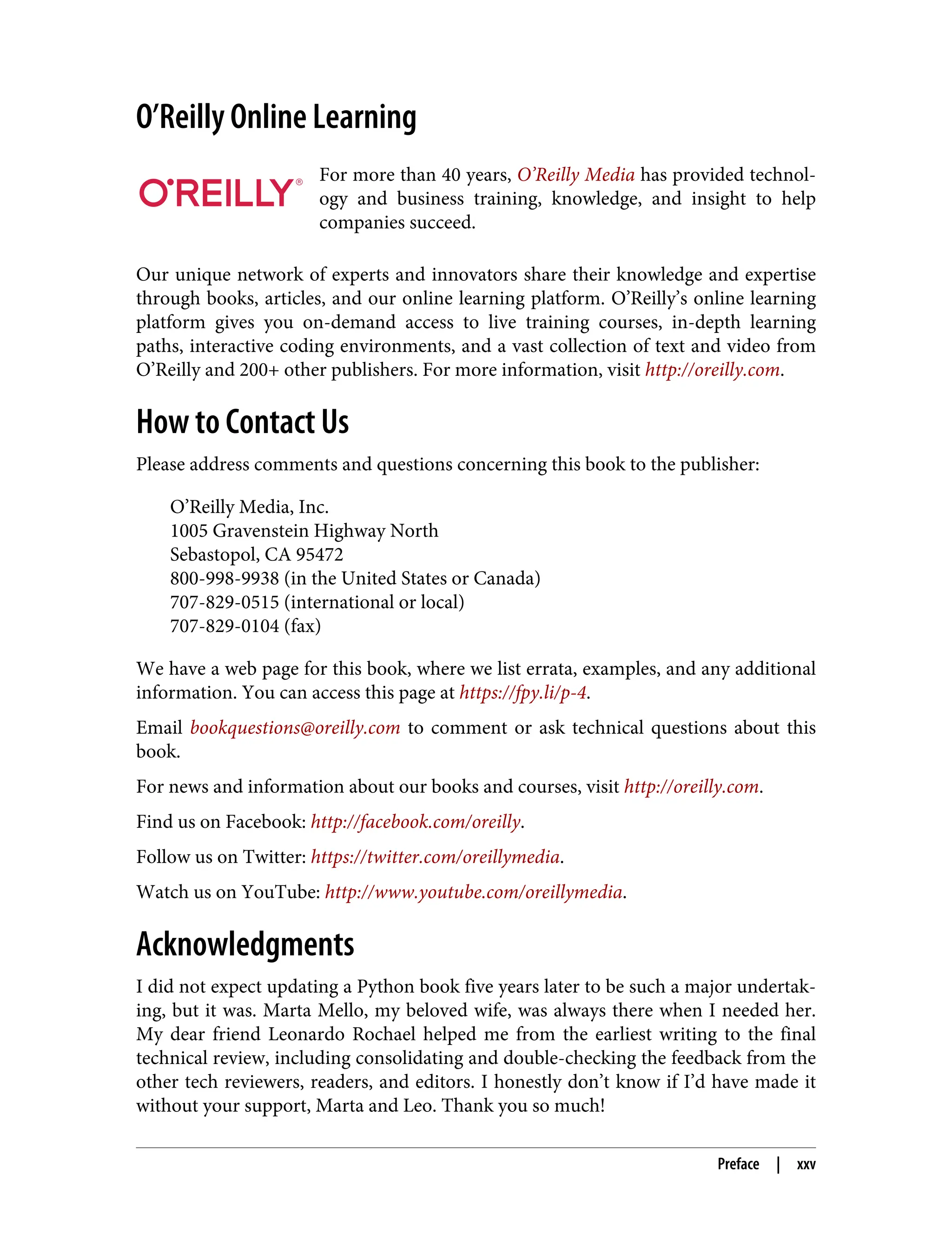 O’Reilly Online Learning For more than 40 years, O’Reilly Media has provided technol‐ ogy and business training, knowledge, and insight to help companies succeed. Our unique network of experts and innovators share their knowledge and expertise through books, articles, and our online learning platform. O’Reilly’s online learning platform gives you on-demand access to live training courses, in-depth learning paths, interactive coding environments, and a vast collection of text and video from O’Reilly and 200+ other publishers. For more information, visit http://oreilly.com. How to Contact Us Please address comments and questions concerning this book to the publisher: O’Reilly Media, Inc. 1005 Gravenstein Highway North Sebastopol, CA 95472 800-998-9938 (in the United States or Canada) 707-829-0515 (international or local) 707-829-0104 (fax) We have a web page for this book, where we list errata, examples, and any additional information. You can access this page at https://fpy.li/p-4. Email bookquestions@oreilly.com to comment or ask technical questions about this book. For news and information about our books and courses, visit http://oreilly.com. Find us on Facebook: http://facebook.com/oreilly. Follow us on Twitter: https://twitter.com/oreillymedia. Watch us on YouTube: http://www.youtube.com/oreillymedia. Acknowledgments I did not expect updating a Python book five years later to be such a major undertak‐ ing, but it was. Marta Mello, my beloved wife, was always there when I needed her. My dear friend Leonardo Rochael helped me from the earliest writing to the final technical review, including consolidating and double-checking the feedback from the other tech reviewers, readers, and editors. I honestly don’t know if I’d have made it without your support, Marta and Leo. Thank you so much! Preface | xxv 