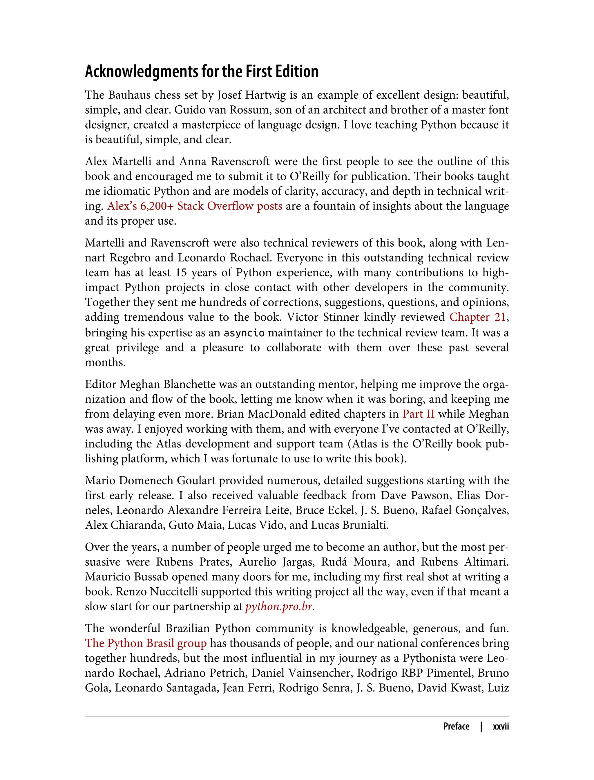 Acknowledgments for the First Edition The Bauhaus chess set by Josef Hartwig is an example of excellent design: beautiful, simple, and clear. Guido van Rossum, son of an architect and brother of a master font designer, created a masterpiece of language design. I love teaching Python because it is beautiful, simple, and clear. Alex Martelli and Anna Ravenscroft were the first people to see the outline of this book and encouraged me to submit it to O’Reilly for publication. Their books taught me idiomatic Python and are models of clarity, accuracy, and depth in technical writ‐ ing. Alex’s 6,200+ Stack Overflow posts are a fountain of insights about the language and its proper use. Martelli and Ravenscroft were also technical reviewers of this book, along with Len‐ nart Regebro and Leonardo Rochael. Everyone in this outstanding technical review team has at least 15 years of Python experience, with many contributions to high- impact Python projects in close contact with other developers in the community. Together they sent me hundreds of corrections, suggestions, questions, and opinions, adding tremendous value to the book. Victor Stinner kindly reviewed Chapter 21, bringing his expertise as an asyncio maintainer to the technical review team. It was a great privilege and a pleasure to collaborate with them over these past several months. Editor Meghan Blanchette was an outstanding mentor, helping me improve the orga‐ nization and flow of the book, letting me know when it was boring, and keeping me from delaying even more. Brian MacDonald edited chapters in Part II while Meghan was away. I enjoyed working with them, and with everyone I’ve contacted at O’Reilly, including the Atlas development and support team (Atlas is the O’Reilly book pub‐ lishing platform, which I was fortunate to use to write this book). Mario Domenech Goulart provided numerous, detailed suggestions starting with the first early release. I also received valuable feedback from Dave Pawson, Elias Dor‐ neles, Leonardo Alexandre Ferreira Leite, Bruce Eckel, J. S. Bueno, Rafael Gonçalves, Alex Chiaranda, Guto Maia, Lucas Vido, and Lucas Brunialti. Over the years, a number of people urged me to become an author, but the most per‐ suasive were Rubens Prates, Aurelio Jargas, Rudá Moura, and Rubens Altimari. Mauricio Bussab opened many doors for me, including my first real shot at writing a book. Renzo Nuccitelli supported this writing project all the way, even if that meant a slow start for our partnership at python.pro.br. The wonderful Brazilian Python community is knowledgeable, generous, and fun. The Python Brasil group has thousands of people, and our national conferences bring together hundreds, but the most influential in my journey as a Pythonista were Leo‐ nardo Rochael, Adriano Petrich, Daniel Vainsencher, Rodrigo RBP Pimentel, Bruno Gola, Leonardo Santagada, Jean Ferri, Rodrigo Senra, J. S. Bueno, David Kwast, Luiz Preface | xxvii 