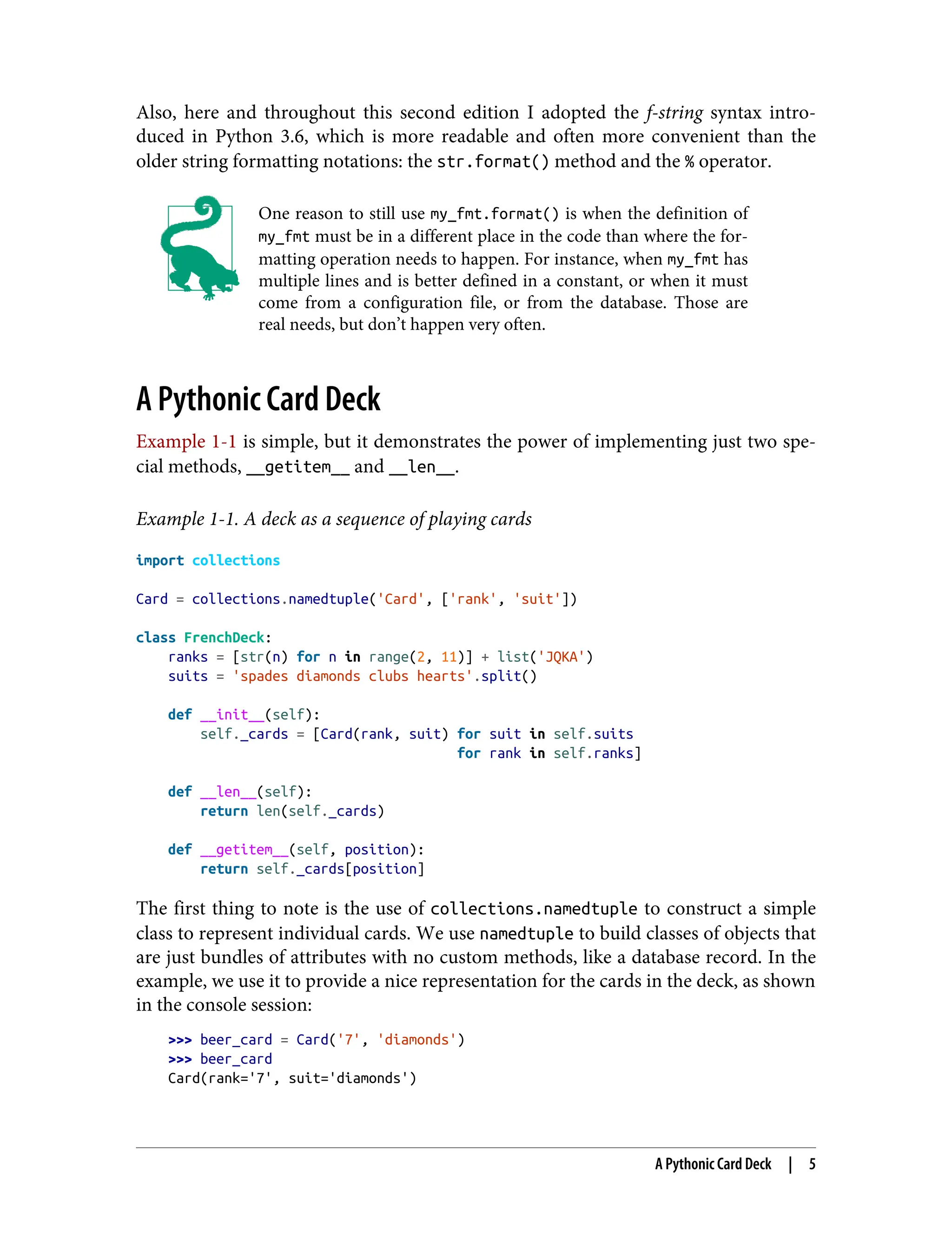 Also, here and throughout this second edition I adopted the f-string syntax intro‐ duced in Python 3.6, which is more readable and often more convenient than the older string formatting notations: the str.format() method and the % operator. One reason to still use my_fmt.format() is when the definition of my_fmt must be in a different place in the code than where the for‐ matting operation needs to happen. For instance, when my_fmt has multiple lines and is better defined in a constant, or when it must come from a configuration file, or from the database. Those are real needs, but don’t happen very often. A Pythonic Card Deck Example 1-1 is simple, but it demonstrates the power of implementing just two spe‐ cial methods, __getitem__ and __len__. Example 1-1. A deck as a sequence of playing cards import collections Card = collections.namedtuple('Card', ['rank', 'suit']) class FrenchDeck: ranks = [str(n) for n in range(2, 11)] + list('JQKA') suits = 'spades diamonds clubs hearts'.split() def __init__(self): self._cards = [Card(rank, suit) for suit in self.suits for rank in self.ranks] def __len__(self): return len(self._cards) def __getitem__(self, position): return self._cards[position] The first thing to note is the use of collections.namedtuple to construct a simple class to represent individual cards. We use namedtuple to build classes of objects that are just bundles of attributes with no custom methods, like a database record. In the example, we use it to provide a nice representation for the cards in the deck, as shown in the console session: >>> beer_card = Card('7', 'diamonds') >>> beer_card Card(rank='7', suit='diamonds') A Pythonic Card Deck | 5 