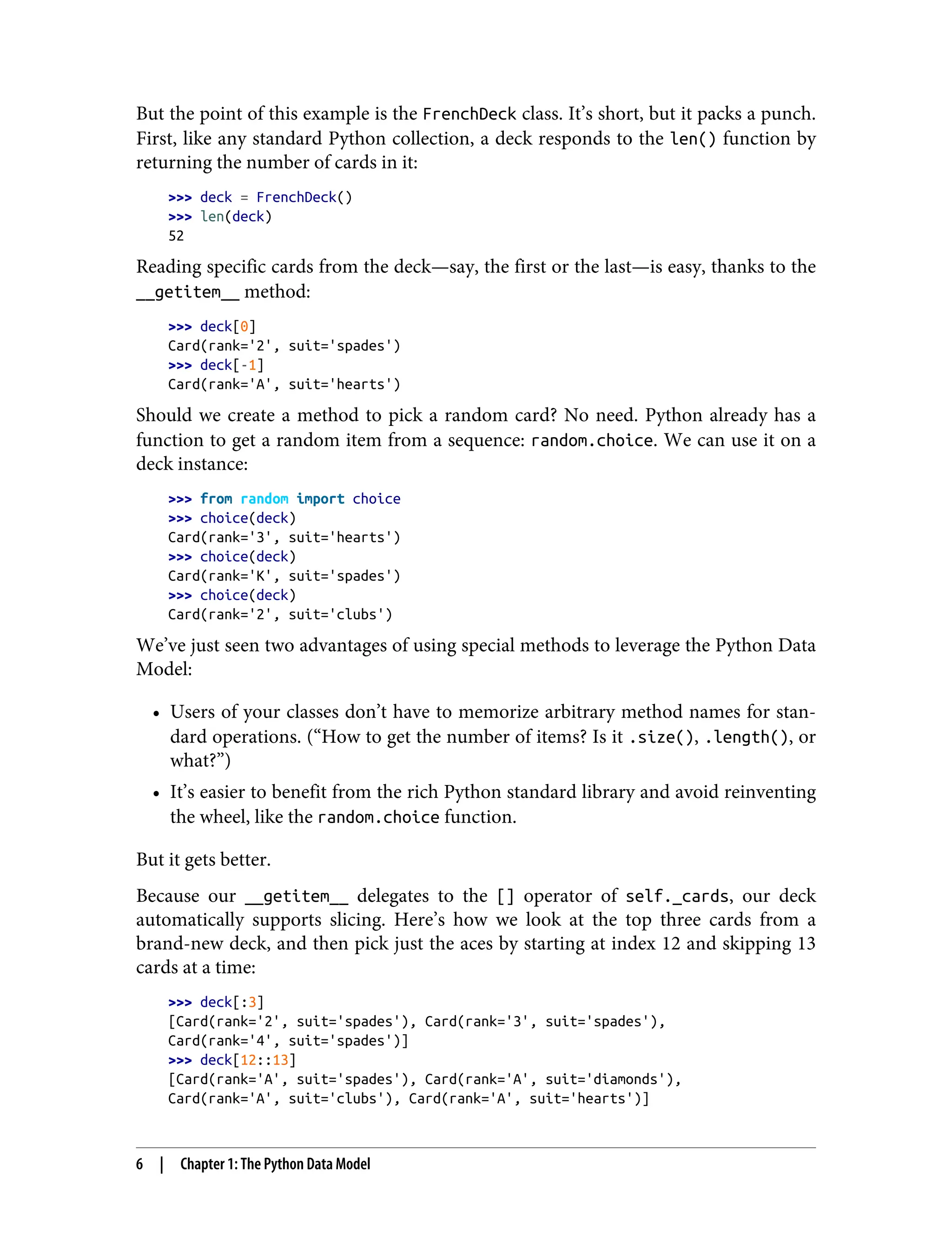 But the point of this example is the FrenchDeck class. It’s short, but it packs a punch. First, like any standard Python collection, a deck responds to the len() function by returning the number of cards in it: >>> deck = FrenchDeck() >>> len(deck) 52 Reading specific cards from the deck—say, the first or the last—is easy, thanks to the __getitem__ method: >>> deck[0] Card(rank='2', suit='spades') >>> deck[-1] Card(rank='A', suit='hearts') Should we create a method to pick a random card? No need. Python already has a function to get a random item from a sequence: random.choice. We can use it on a deck instance: >>> from random import choice >>> choice(deck) Card(rank='3', suit='hearts') >>> choice(deck) Card(rank='K', suit='spades') >>> choice(deck) Card(rank='2', suit='clubs') We’ve just seen two advantages of using special methods to leverage the Python Data Model: • Users of your classes don’t have to memorize arbitrary method names for stan‐ dard operations. (“How to get the number of items? Is it .size(), .length(), or what?”) • It’s easier to benefit from the rich Python standard library and avoid reinventing the wheel, like the random.choice function. But it gets better. Because our __getitem__ delegates to the [] operator of self._cards, our deck automatically supports slicing. Here’s how we look at the top three cards from a brand-new deck, and then pick just the aces by starting at index 12 and skipping 13 cards at a time: >>> deck[:3] [Card(rank='2', suit='spades'), Card(rank='3', suit='spades'), Card(rank='4', suit='spades')] >>> deck[12::13] [Card(rank='A', suit='spades'), Card(rank='A', suit='diamonds'), Card(rank='A', suit='clubs'), Card(rank='A', suit='hearts')] 6 | Chapter 1: The Python Data Model 