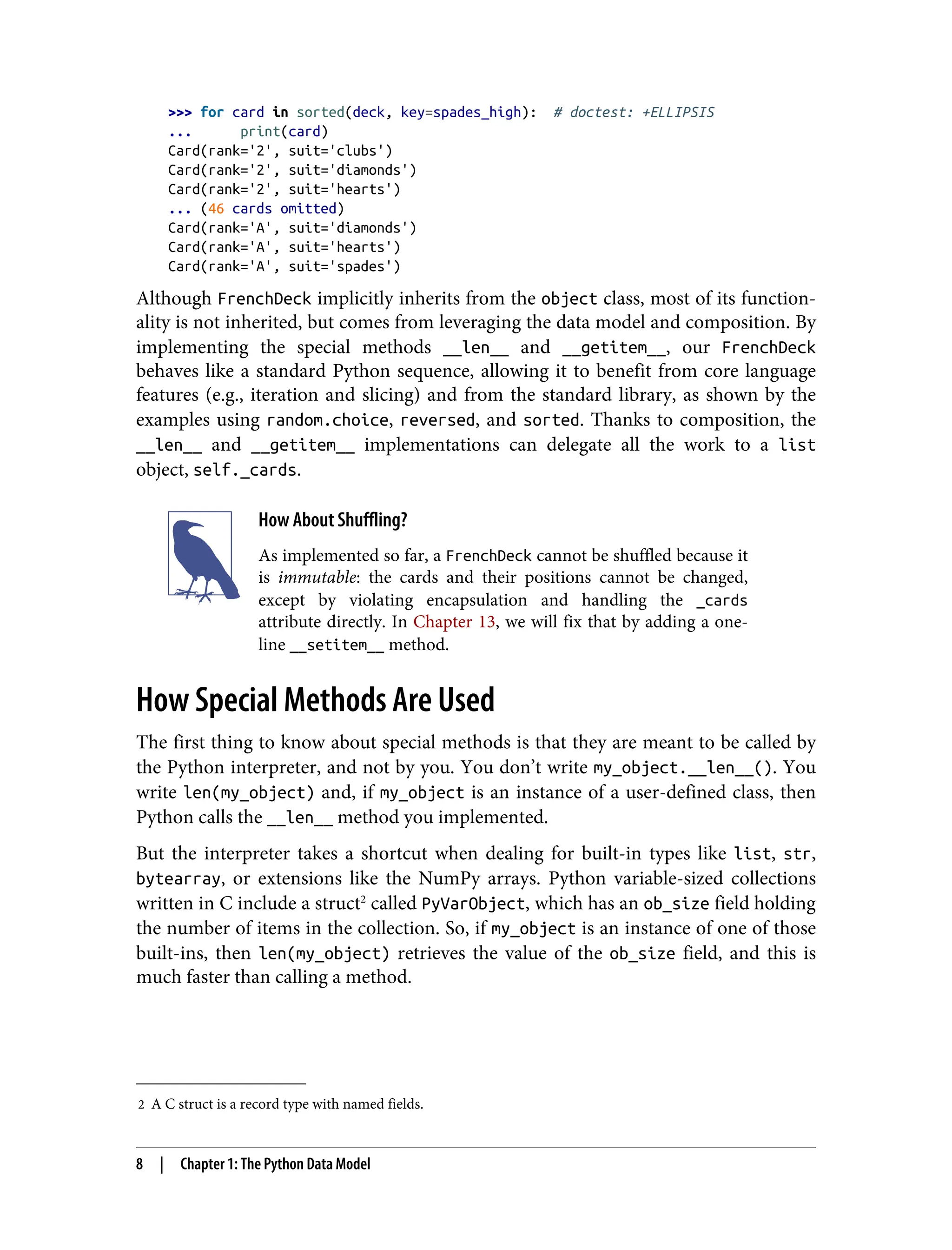 2 A C struct is a record type with named fields. >>> for card in sorted(deck, key=spades_high): # doctest: +ELLIPSIS ... print(card) Card(rank='2', suit='clubs') Card(rank='2', suit='diamonds') Card(rank='2', suit='hearts') ... (46 cards omitted) Card(rank='A', suit='diamonds') Card(rank='A', suit='hearts') Card(rank='A', suit='spades') Although FrenchDeck implicitly inherits from the object class, most of its function‐ ality is not inherited, but comes from leveraging the data model and composition. By implementing the special methods __len__ and __getitem__, our FrenchDeck behaves like a standard Python sequence, allowing it to benefit from core language features (e.g., iteration and slicing) and from the standard library, as shown by the examples using random.choice, reversed, and sorted. Thanks to composition, the __len__ and __getitem__ implementations can delegate all the work to a list object, self._cards. How About Shuffling? As implemented so far, a FrenchDeck cannot be shuffled because it is immutable: the cards and their positions cannot be changed, except by violating encapsulation and handling the _cards attribute directly. In Chapter 13, we will fix that by adding a one- line __setitem__ method. How Special Methods Are Used The first thing to know about special methods is that they are meant to be called by the Python interpreter, and not by you. You don’t write my_object.__len__(). You write len(my_object) and, if my_object is an instance of a user-defined class, then Python calls the __len__ method you implemented. But the interpreter takes a shortcut when dealing for built-in types like list, str, bytearray, or extensions like the NumPy arrays. Python variable-sized collections written in C include a struct2 called PyVarObject, which has an ob_size field holding the number of items in the collection. So, if my_object is an instance of one of those built-ins, then len(my_object) retrieves the value of the ob_size field, and this is much faster than calling a method. 8 | Chapter 1: The Python Data Model 