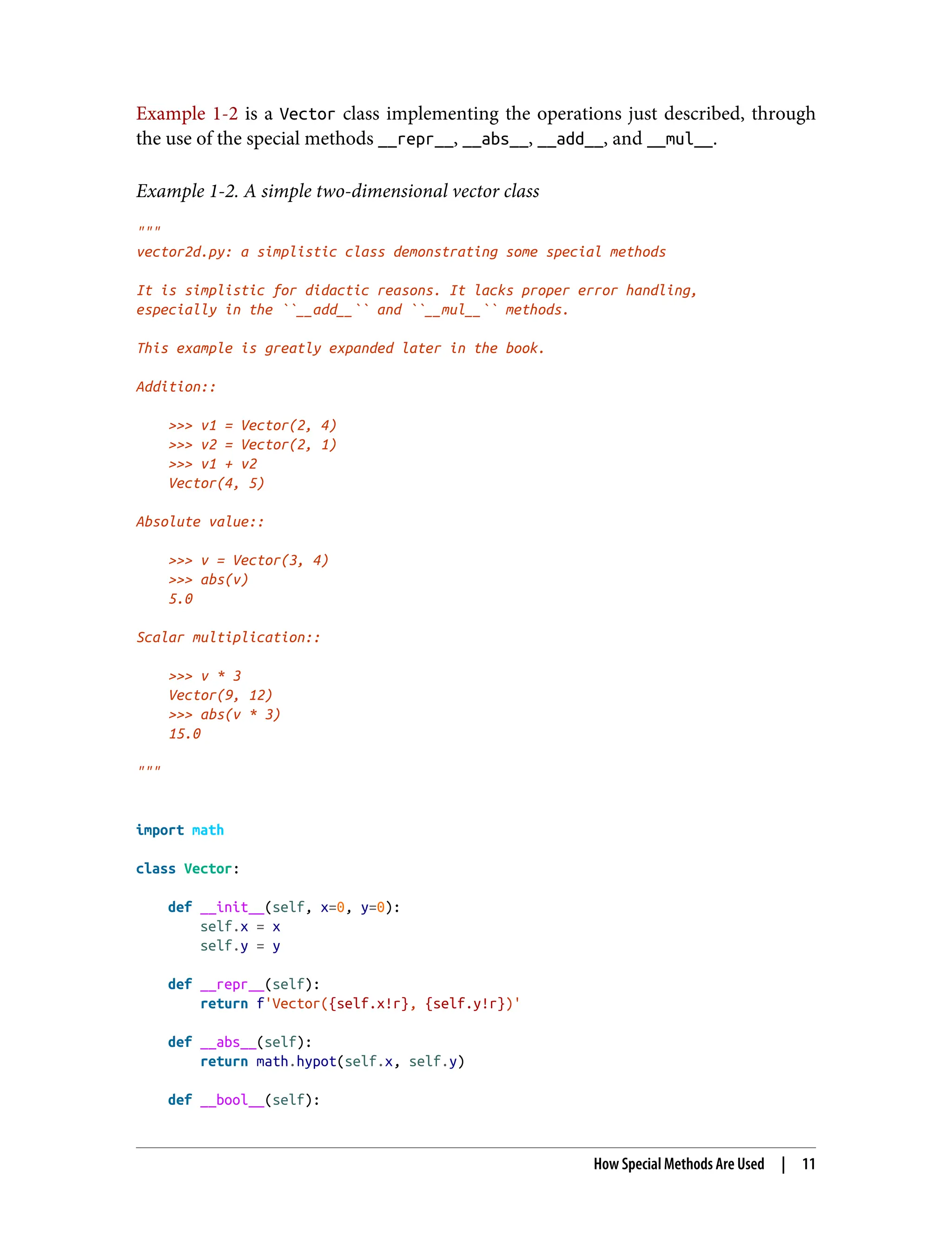 Example 1-2 is a Vector class implementing the operations just described, through the use of the special methods __repr__, __abs__, __add__, and __mul__. Example 1-2. A simple two-dimensional vector class """ vector2d.py: a simplistic class demonstrating some special methods It is simplistic for didactic reasons. It lacks proper error handling, especially in the ``__add__`` and ``__mul__`` methods. This example is greatly expanded later in the book. Addition:: >>> v1 = Vector(2, 4) >>> v2 = Vector(2, 1) >>> v1 + v2 Vector(4, 5) Absolute value:: >>> v = Vector(3, 4) >>> abs(v) 5.0 Scalar multiplication:: >>> v * 3 Vector(9, 12) >>> abs(v * 3) 15.0 """ import math class Vector: def __init__(self, x=0, y=0): self.x = x self.y = y def __repr__(self): return f'Vector({self.x!r}, {self.y!r})' def __abs__(self): return math.hypot(self.x, self.y) def __bool__(self): How Special Methods Are Used | 11 