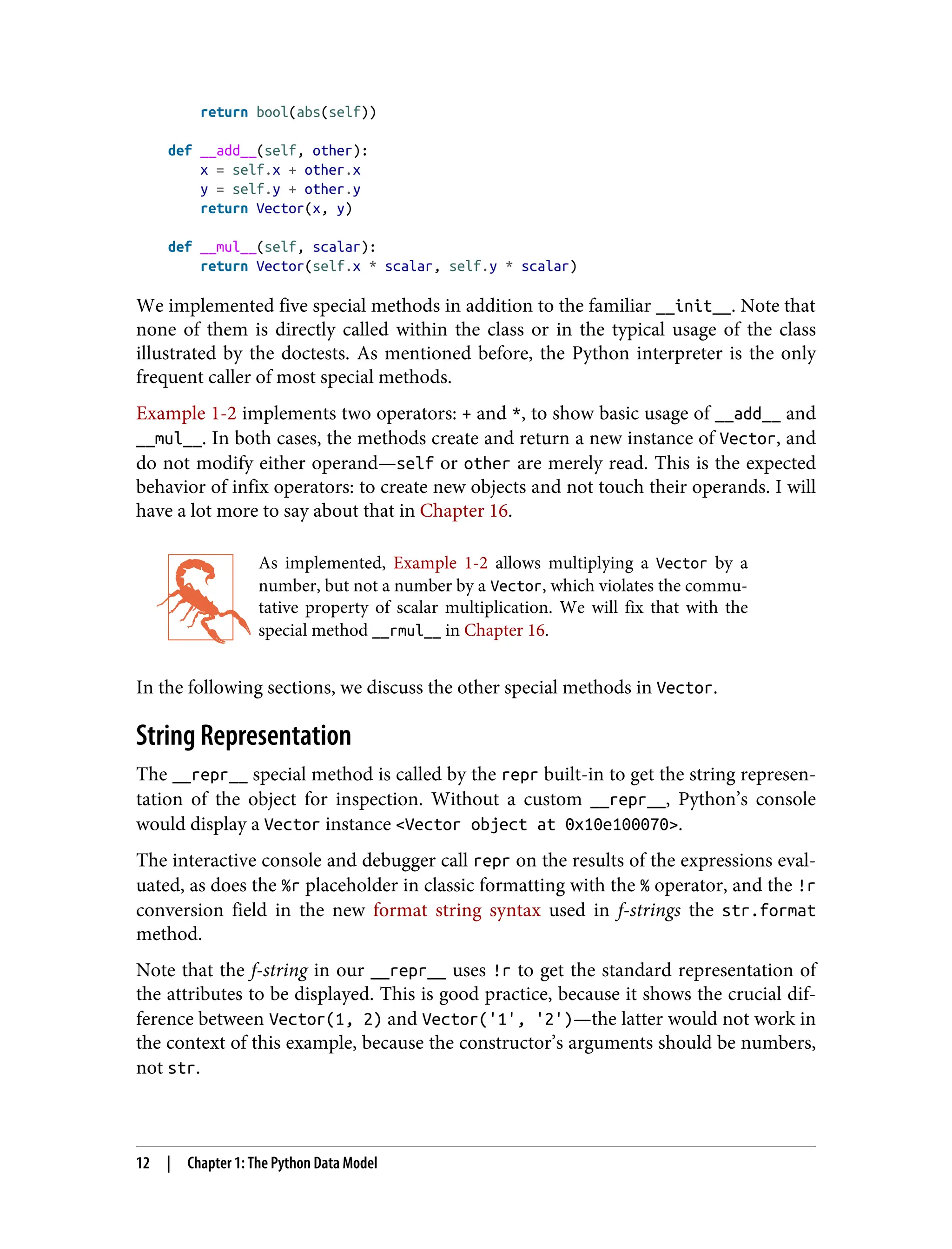 return bool(abs(self)) def __add__(self, other): x = self.x + other.x y = self.y + other.y return Vector(x, y) def __mul__(self, scalar): return Vector(self.x * scalar, self.y * scalar) We implemented five special methods in addition to the familiar __init__. Note that none of them is directly called within the class or in the typical usage of the class illustrated by the doctests. As mentioned before, the Python interpreter is the only frequent caller of most special methods. Example 1-2 implements two operators: + and *, to show basic usage of __add__ and __mul__. In both cases, the methods create and return a new instance of Vector, and do not modify either operand—self or other are merely read. This is the expected behavior of infix operators: to create new objects and not touch their operands. I will have a lot more to say about that in Chapter 16. As implemented, Example 1-2 allows multiplying a Vector by a number, but not a number by a Vector, which violates the commu‐ tative property of scalar multiplication. We will fix that with the special method __rmul__ in Chapter 16. In the following sections, we discuss the other special methods in Vector. String Representation The __repr__ special method is called by the repr built-in to get the string represen‐ tation of the object for inspection. Without a custom __repr__, Python’s console would display a Vector instance <Vector object at 0x10e100070>. The interactive console and debugger call repr on the results of the expressions eval‐ uated, as does the %r placeholder in classic formatting with the % operator, and the !r conversion field in the new format string syntax used in f-strings the str.format method. Note that the f-string in our __repr__ uses !r to get the standard representation of the attributes to be displayed. This is good practice, because it shows the crucial dif‐ ference between Vector(1, 2) and Vector('1', '2')—the latter would not work in the context of this example, because the constructor’s arguments should be numbers, not str. 12 | Chapter 1: The Python Data Model 