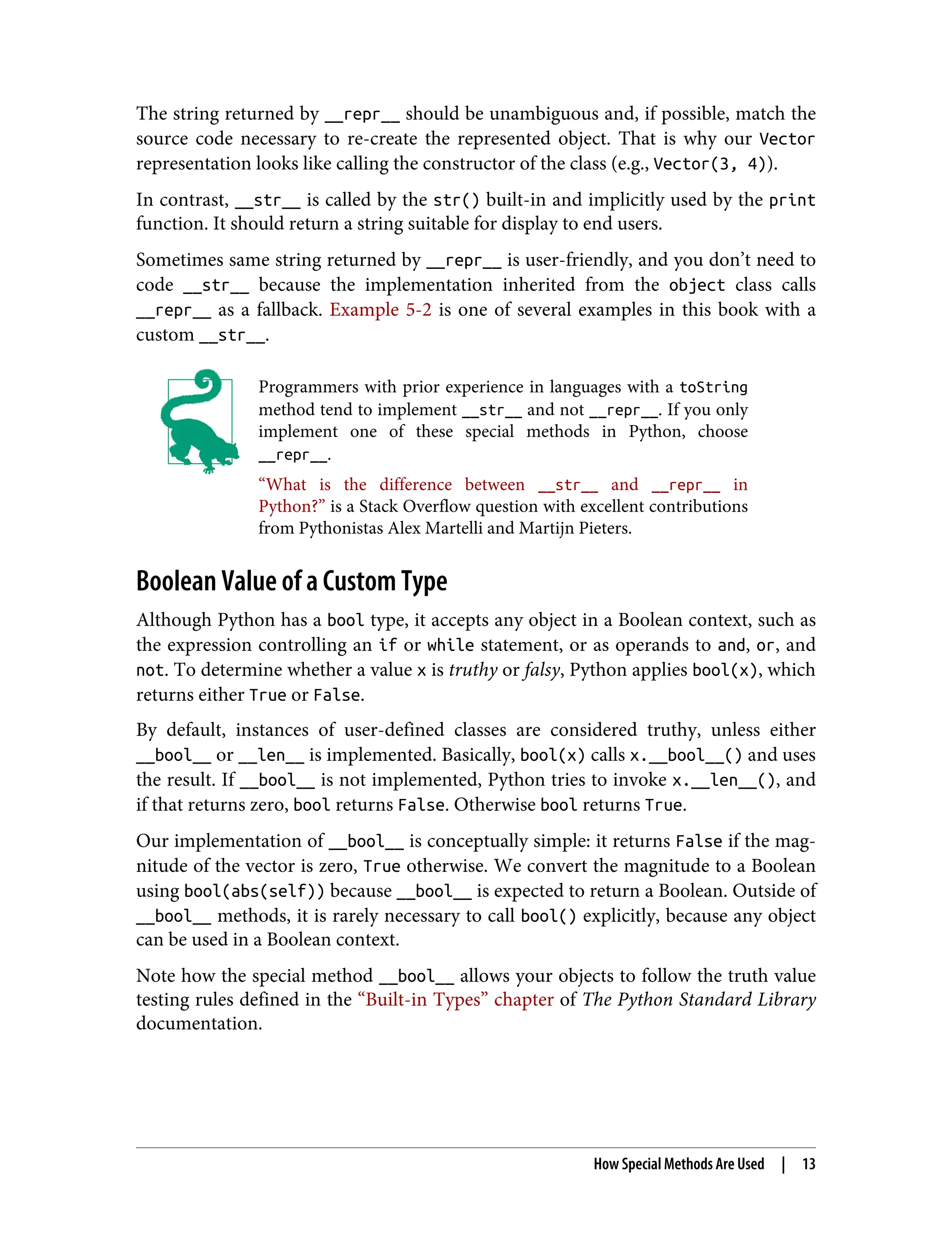 The string returned by __repr__ should be unambiguous and, if possible, match the source code necessary to re-create the represented object. That is why our Vector representation looks like calling the constructor of the class (e.g., Vector(3, 4)). In contrast, __str__ is called by the str() built-in and implicitly used by the print function. It should return a string suitable for display to end users. Sometimes same string returned by __repr__ is user-friendly, and you don’t need to code __str__ because the implementation inherited from the object class calls __repr__ as a fallback. Example 5-2 is one of several examples in this book with a custom __str__. Programmers with prior experience in languages with a toString method tend to implement __str__ and not __repr__. If you only implement one of these special methods in Python, choose __repr__. “What is the difference between __str__ and __repr__ in Python?” is a Stack Overflow question with excellent contributions from Pythonistas Alex Martelli and Martijn Pieters. Boolean Value of a Custom Type Although Python has a bool type, it accepts any object in a Boolean context, such as the expression controlling an if or while statement, or as operands to and, or, and not. To determine whether a value x is truthy or falsy, Python applies bool(x), which returns either True or False. By default, instances of user-defined classes are considered truthy, unless either __bool__ or __len__ is implemented. Basically, bool(x) calls x.__bool__() and uses the result. If __bool__ is not implemented, Python tries to invoke x.__len__(), and if that returns zero, bool returns False. Otherwise bool returns True. Our implementation of __bool__ is conceptually simple: it returns False if the mag‐ nitude of the vector is zero, True otherwise. We convert the magnitude to a Boolean using bool(abs(self)) because __bool__ is expected to return a Boolean. Outside of __bool__ methods, it is rarely necessary to call bool() explicitly, because any object can be used in a Boolean context. Note how the special method __bool__ allows your objects to follow the truth value testing rules defined in the “Built-in Types” chapter of The Python Standard Library documentation. How Special Methods Are Used | 13 