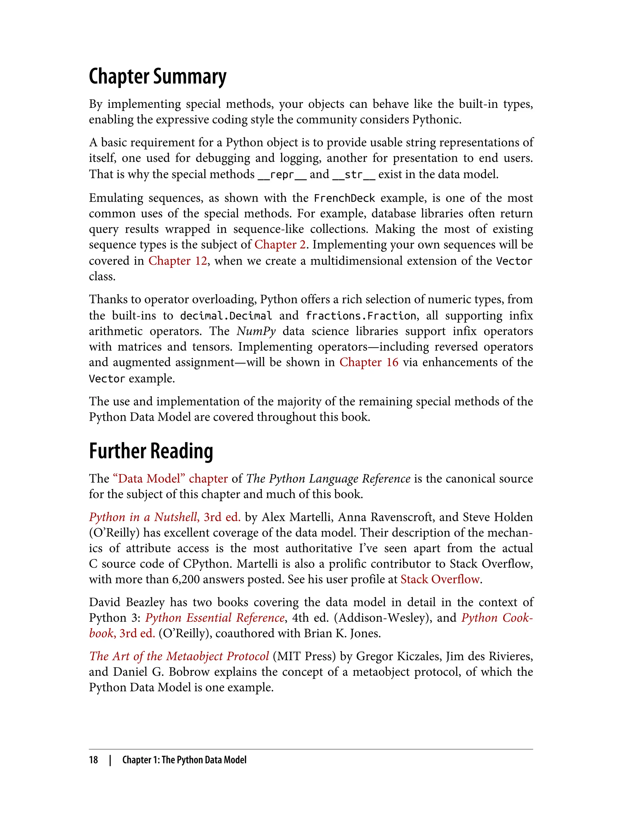 Chapter Summary By implementing special methods, your objects can behave like the built-in types, enabling the expressive coding style the community considers Pythonic. A basic requirement for a Python object is to provide usable string representations of itself, one used for debugging and logging, another for presentation to end users. That is why the special methods __repr__ and __str__ exist in the data model. Emulating sequences, as shown with the FrenchDeck example, is one of the most common uses of the special methods. For example, database libraries often return query results wrapped in sequence-like collections. Making the most of existing sequence types is the subject of Chapter 2. Implementing your own sequences will be covered in Chapter 12, when we create a multidimensional extension of the Vector class. Thanks to operator overloading, Python offers a rich selection of numeric types, from the built-ins to decimal.Decimal and fractions.Fraction, all supporting infix arithmetic operators. The NumPy data science libraries support infix operators with matrices and tensors. Implementing operators—including reversed operators and augmented assignment—will be shown in Chapter 16 via enhancements of the Vector example. The use and implementation of the majority of the remaining special methods of the Python Data Model are covered throughout this book. Further Reading The “Data Model” chapter of The Python Language Reference is the canonical source for the subject of this chapter and much of this book. Python in a Nutshell, 3rd ed. by Alex Martelli, Anna Ravenscroft, and Steve Holden (O’Reilly) has excellent coverage of the data model. Their description of the mechan‐ ics of attribute access is the most authoritative I’ve seen apart from the actual C source code of CPython. Martelli is also a prolific contributor to Stack Overflow, with more than 6,200 answers posted. See his user profile at Stack Overflow. David Beazley has two books covering the data model in detail in the context of Python 3: Python Essential Reference, 4th ed. (Addison-Wesley), and Python Cook‐ book, 3rd ed. (O’Reilly), coauthored with Brian K. Jones. The Art of the Metaobject Protocol (MIT Press) by Gregor Kiczales, Jim des Rivieres, and Daniel G. Bobrow explains the concept of a metaobject protocol, of which the Python Data Model is one example. 18 | Chapter 1: The Python Data Model 