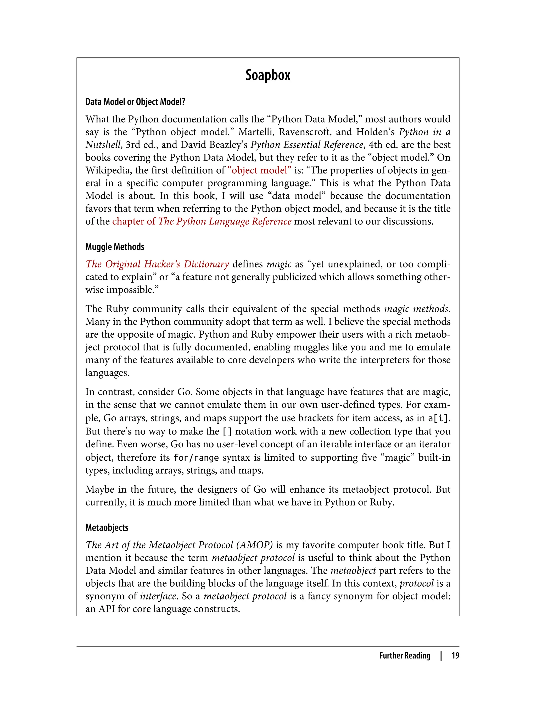 Soapbox Data Model or Object Model? What the Python documentation calls the “Python Data Model,” most authors would say is the “Python object model.” Martelli, Ravenscroft, and Holden’s Python in a Nutshell, 3rd ed., and David Beazley’s Python Essential Reference, 4th ed. are the best books covering the Python Data Model, but they refer to it as the “object model.” On Wikipedia, the first definition of “object model” is: “The properties of objects in gen‐ eral in a specific computer programming language.” This is what the Python Data Model is about. In this book, I will use “data model” because the documentation favors that term when referring to the Python object model, and because it is the title of the chapter of The Python Language Reference most relevant to our discussions. Muggle Methods The Original Hacker’s Dictionary defines magic as “yet unexplained, or too compli‐ cated to explain” or “a feature not generally publicized which allows something other‐ wise impossible.” The Ruby community calls their equivalent of the special methods magic methods. Many in the Python community adopt that term as well. I believe the special methods are the opposite of magic. Python and Ruby empower their users with a rich metaob‐ ject protocol that is fully documented, enabling muggles like you and me to emulate many of the features available to core developers who write the interpreters for those languages. In contrast, consider Go. Some objects in that language have features that are magic, in the sense that we cannot emulate them in our own user-defined types. For exam‐ ple, Go arrays, strings, and maps support the use brackets for item access, as in a[i]. But there’s no way to make the [] notation work with a new collection type that you define. Even worse, Go has no user-level concept of an iterable interface or an iterator object, therefore its for/range syntax is limited to supporting five “magic” built-in types, including arrays, strings, and maps. Maybe in the future, the designers of Go will enhance its metaobject protocol. But currently, it is much more limited than what we have in Python or Ruby. Metaobjects The Art of the Metaobject Protocol (AMOP) is my favorite computer book title. But I mention it because the term metaobject protocol is useful to think about the Python Data Model and similar features in other languages. The metaobject part refers to the objects that are the building blocks of the language itself. In this context, protocol is a synonym of interface. So a metaobject protocol is a fancy synonym for object model: an API for core language constructs. Further Reading | 19 