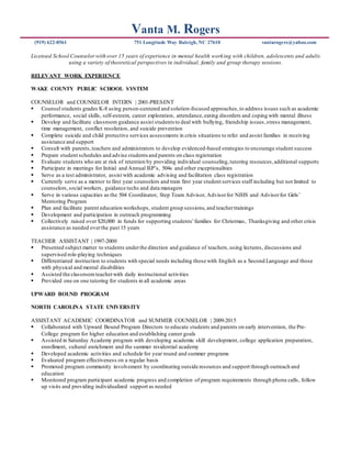 Vanta M. Rogers
(919) 622-8561 751 Longitude Way Raleigh, NC 27610 vantarogers@yahoo.com
Licensed School Counselor with over 15 years of experience in mental health working with children, adolescents and adults
using a variety of theoretical perspectives in individual, family and group therapy sessions.
RELEVANT WORK EXPERIENCE
WAKE COUNTY PUBLIC SCHOOL SYSTEM
COUNSELOR and COUNSELOR INTERN | 2001-PRESENT
 Counsel students grades K-8 using person-centered and solution-focused approaches,to address issues such as academic
performance, social skills, self-esteem, career exploration, attendance,eating disorders and coping with mental illness
 Develop and facilitate classroom guidance assist students to deal with bullying, friendship issues,stress management,
time management, conflict resolution, and suicide prevention
 Complete suicide and child protective services assessments in crisis situations to refer and assist families in receiving
assistance and support
 Consult with parents, teachers and administrators to develop evidenced-based strategies to encourage student success
 Prepare student schedules and advise students and parents on class registration
 Evaluate students who are at risk of retention by providing individual counseling,tutoring resources,additional supports
 Participate in meetings for Initial and Annual IEP’s, 504s and other exceptionalities
 Serve as a test administrator, assist with academic advising and facilitation class registration
 Currently serve as a mentor to first year counselors and train first year student services staff including but not limited to
counselors,social workers, guidance techs and data managers
 Serve in various capacities as the 504 Coordinator, Step Team Advisor, Advisorfor NJHS and Advisorfor Girls’
Mentoring Program
 Plan and facilitate parent education workshops, student group sessions, and teachertrainings
 Development and participation in outreach programming
 Collectively raised over $20,000 in funds for supporting students’families for Christmas, Thanksgiving and other crisis
assistance as needed overthe past 15 years
TEACHER ASSISTANT | 1997-2000
 Presented subject matter to students underthe direction and guidance of teachers,using lectures, discussions and
supervised role-playing techniques
 Differentiated instruction to students with special needs including those with English as a Second Language and those
with physical and mental disabilities
 Assisted the classroom teacherwith daily instructional activities
 Provided one on one tutoring for students in all academic areas
UPWARD BOUND PROGRAM
NORTH CAROLINA STATE UNIVERSITY
ASSISTANT ACADEMIC COORDINATOR and SUMMER COUNSELOR | 2009-2015
 Collaborated with Upward Bound Program Directors to educate students and parents on early intervention, the Pre-
College program for higher education and establishing career goals
 Assisted in Saturday Academy program with developing academic skill development, college application preparation,
enrollment, cultural enrichment and the summer residential academy
 Developed academic activities and schedule for year round and summer programs
 Evaluated program effectiveness on a regular basis
 Promoted program community involvement by coordinating outside resources and support through outreach and
education
 Monitored program participant academic progress and completion of program requirements through phone calls, follow
up visits and providing individualized support as needed
 