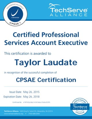 This certification is awarded to
Certified Professional
Services Account Executive
in recognition of the successful completion of
Issue Date:
Expiration Date:
Certificate No:
TechServe Alliance, 1420 King St, Suite 610, Alexandria, VA 22314
www.techservealliance.org • (703) 838-2050
May 26, 2015
a199165d-d662-42af-b66a-23edca352ffc
May 26, 2018
Taylor Laudate
CPSAE Certification
 