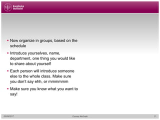 § Now organize in groups, based on the
schedule
§ Introduce yourselves, name,
department, one thing you would like
to share about yourself
§ Each person will introduce someone
else to the whole class. Make sure
you don’t say ehh, or mmmmmm
§ Make sure you know what you want to
say!
05/09/2017 Cormac McGrath 11
 