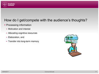 How do I get/compete with the audience’s thoughts?
§ Processing information
§ Motivation and interest
§ Allocating cognitive resources
§ Elaboration, and
§ Transfer into long-term memory
05/09/2017 Cormac McGrath 17
 