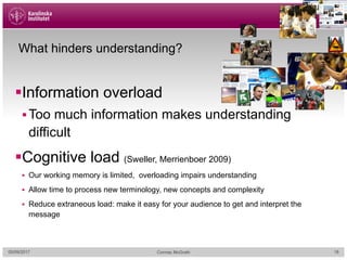 What hinders understanding?
§Information overload
§Too much information makes understanding
difficult
§Cognitive load (Sweller, Merrienboer 2009)
§ Our working memory is limited, overloading impairs understanding
§ Allow time to process new terminology, new concepts and complexity
§ Reduce extraneous load: make it easy for your audience to get and interpret the
message
05/09/2017 Cormac McGrath 18
 