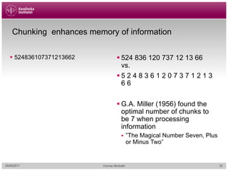 Chunking enhances memory of information
§ 524836107371213662 § 524 836 120 737 12 13 66
vs.
§ 5 2 4 8 3 6 1 2 0 7 3 7 1 2 1 3
6 6
§ G.A. Miller (1956) found the
optimal number of chunks to
be 7 when processing
information
§ ”The Magical Number Seven, Plus
or Minus Two”
05/09/2017 Cormac McGrath 22
 