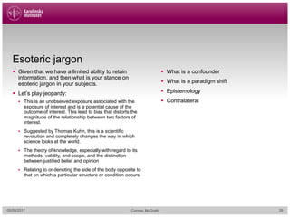 Esoteric jargon
§ Given that we have a limited ability to retain
information, and then what is your stance on
esoteric jargon in your subjects.
§ Let’s play jeopardy:
§ This is an unobserved exposure associated with the
exposure of interest and is a potential cause of the
outcome of interest. This lead to bias that distorts the
magnitude of the relationship between two factors of
interest.
§ Suggested by Thomas Kuhn, this is a scientific
revolution and completely changes the way in which
science looks at the world.
§ The theory of knowledge, especially with regard to its
methods, validity, and scope, and the distinction
between justified belief and opinion
§ Relating to or denoting the side of the body opposite to
that on which a particular structure or condition occurs.
§ What is a confounder
§ What is a paradigm shift
§ Epistemology
§ Contralateral
05/09/2017 Cormac McGrath 26
 