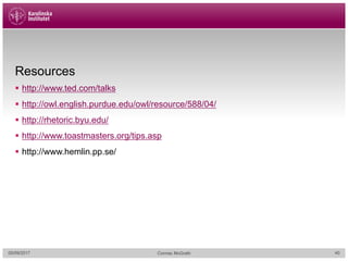 Resources
§ http://www.ted.com/talks
§ http://owl.english.purdue.edu/owl/resource/588/04/
§ http://rhetoric.byu.edu/
§ http://www.toastmasters.org/tips.asp
§ http://www.hemlin.pp.se/
05/09/2017 Cormac McGrath 40
 