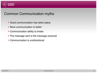 Common Communication myths
§ Good communication has taken place
§ More communication is better
§ Communication ability is innate
§ The message sent is the message received
§ Communication is unidirectional
05/02/2018 Cormac McGrath 10
 