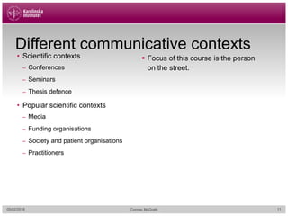 Different communicative contexts
• Scientific contexts
– Conferences
– Seminars
– Thesis defence
• Popular scientific contexts
– Media
– Funding organisations
– Society and patient organisations
– Practitioners
§ Focus of this course is the person
on the street.
05/02/2018 Cormac McGrath 11
 