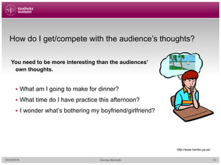 How do I get/compete with the audience’s thoughts?
05/02/2018 Cormac McGrath
You need to be more interesting than the audiences’
own thoughts.
§ What am I going to make for dinner?
§ What time do I have practice this afternoon?
§ I wonder what’s bothering my boyfriend/girlfriend?
http://www.hemlin.pp.se/
12
 