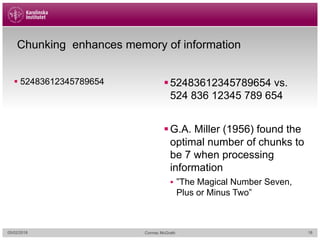 Chunking enhances memory of information
§ 52483612345789654 §52483612345789654 vs.
524 836 12345 789 654
§G.A. Miller (1956) found the
optimal number of chunks to
be 7 when processing
information
§ ”The Magical Number Seven,
Plus or Minus Two”
05/02/2018 Cormac McGrath 18
 