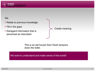 Interpretation
We
§ Relate to previous knowledge
§ Fill in the gaps
§ Disregard information that is
perceived as redundant
We want to understand and make sense of the world!
Create meaning
This is an old house! Don’t flush tampons
down the toilet.
05/02/2018 Cormac McGrath 21
 