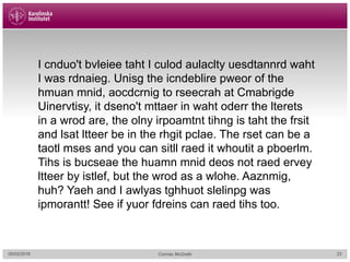 05/02/2018 Cormac McGrath 23
I cnduo't bvleiee taht I culod aulaclty uesdtannrd waht
I was rdnaieg. Unisg the icndeblire pweor of the
hmuan mnid, aocdcrnig to rseecrah at Cmabrigde
Uinervtisy, it dseno't mttaer in waht oderr the lterets
in a wrod are, the olny irpoamtnt tihng is taht the frsit
and lsat ltteer be in the rhgit pclae. The rset can be a
taotl mses and you can sitll raed it whoutit a pboerlm.
Tihs is bucseae the huamn mnid deos not raed ervey
ltteer by istlef, but the wrod as a wlohe. Aaznmig,
huh? Yaeh and I awlyas tghhuot slelinpg was
ipmorantt! See if yuor fdreins can raed tihs too.
 