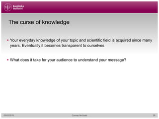 The curse of knowledge
§ Your everyday knowledge of your topic and scientific field is acquired since many
years. Eventually it becomes transparent to ourselves
§ What does it take for your audience to understand your message?
05/02/2018 Cormac McGrath 26
 