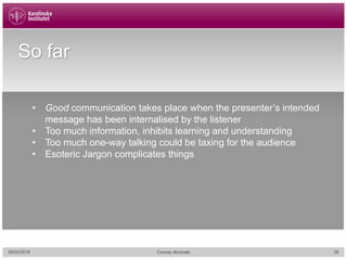 05/02/2018 28Cormac McGrath
So far
• Good communication takes place when the presenter’s intended
message has been internalised by the listener
• Too much information, inhibits learning and understanding
• Too much one-way talking could be taxing for the audience
• Esoteric Jargon complicates things
 