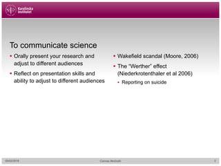 To communicate science
§ Orally present your research and
adjust to different audiences
§ Reflect on presentation skills and
ability to adjust to different audiences
§ Wakefield scandal (Moore, 2006)
§ The “Werther” effect
(Niederkrotenthaler et al 2006)
§ Reporting on suicide
05/02/2018 Cormac McGrath 3
 