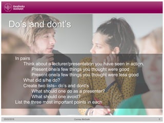 05/02/2018 6Cormac McGrath
Do’s and dont’s
In pairs
Think about a lecturer/presentation you have seen in action.
Present one/a few things you thought were good
Present one/a few things you thought were less good
What did s/he do?
Create two lists– do’s and dont’s
What should one do as a presenter?
What should one avoid?
List the three most important points in each
 