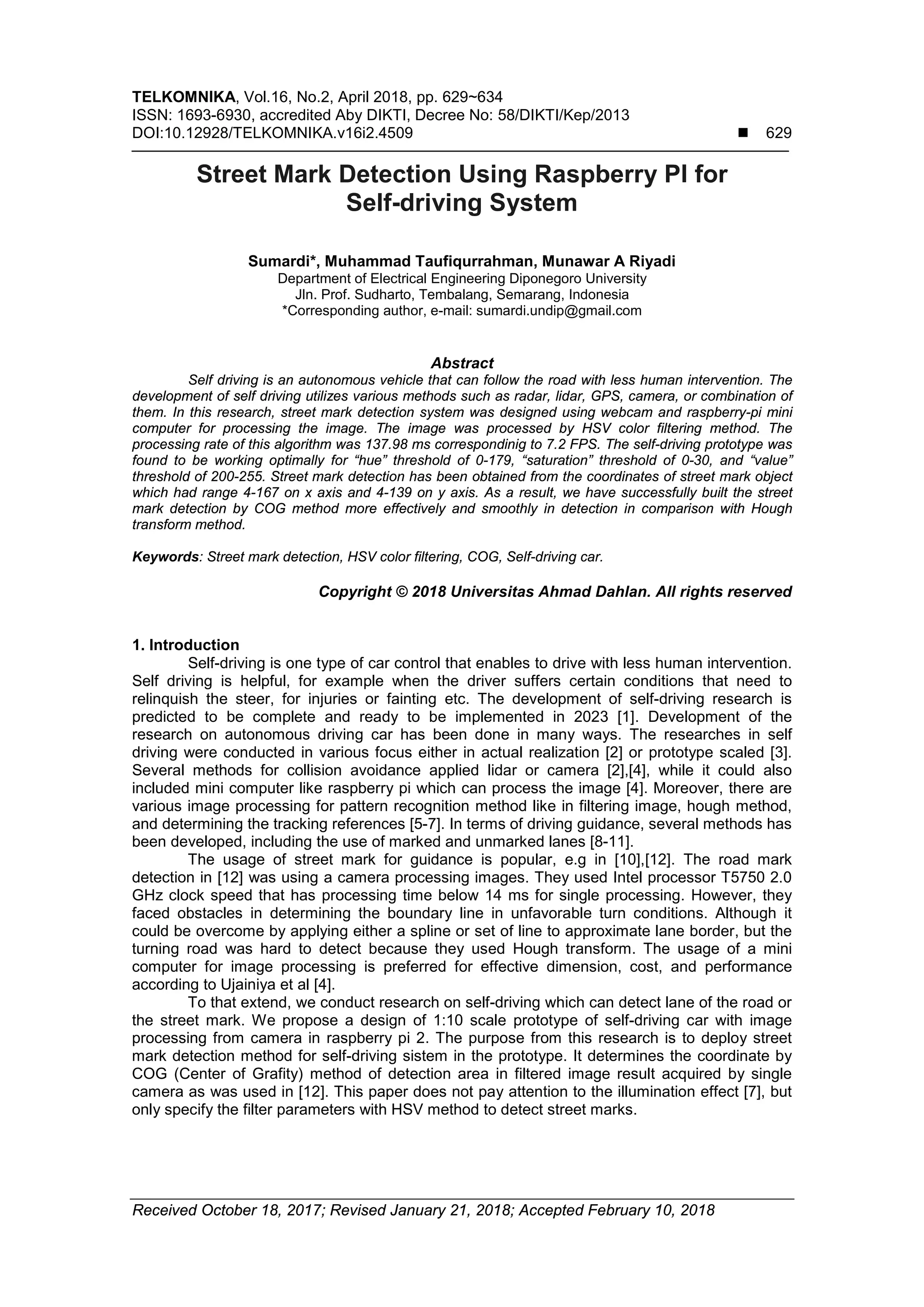 TELKOMNIKA, Vol.16, No.2, April 2018, pp. 629~634
ISSN: 1693-6930, accredited Aby DIKTI, Decree No: 58/DIKTI/Kep/2013
DOI:10.12928/TELKOMNIKA.v16i2.4509  629
Received October 18, 2017; Revised January 21, 2018; Accepted February 10, 2018
Street Mark Detection Using Raspberry PI for
Self-driving System
Sumardi*, Muhammad Taufiqurrahman, Munawar A Riyadi
Department of Electrical Engineering Diponegoro University
Jln. Prof. Sudharto, Tembalang, Semarang, Indonesia
*Corresponding author, e-mail: sumardi.undip@gmail.com
Abstract
Self driving is an autonomous vehicle that can follow the road with less human intervention. The
development of self driving utilizes various methods such as radar, lidar, GPS, camera, or combination of
them. In this research, street mark detection system was designed using webcam and raspberry-pi mini
computer for processing the image. The image was processed by HSV color filtering method. The
processing rate of this algorithm was 137.98 ms correspondinig to 7.2 FPS. The self-driving prototype was
found to be working optimally for “hue” threshold of 0-179, “saturation” threshold of 0-30, and “value”
threshold of 200-255. Street mark detection has been obtained from the coordinates of street mark object
which had range 4-167 on x axis and 4-139 on y axis. As a result, we have successfully built the street
mark detection by COG method more effectively and smoothly in detection in comparison with Hough
transform method.
Keywords: Street mark detection, HSV color filtering, COG, Self-driving car.
Copyright © 2018 Universitas Ahmad Dahlan. All rights reserved
1. Introduction
Self-driving is one type of car control that enables to drive with less human intervention.
Self driving is helpful, for example when the driver suffers certain conditions that need to
relinquish the steer, for injuries or fainting etc. The development of self-driving research is
predicted to be complete and ready to be implemented in 2023 [1]. Development of the
research on autonomous driving car has been done in many ways. The researches in self
driving were conducted in various focus either in actual realization [2] or prototype scaled [3].
Several methods for collision avoidance applied lidar or camera [2],[4], while it could also
included mini computer like raspberry pi which can process the image [4]. Moreover, there are
various image processing for pattern recognition method like in filtering image, hough method,
and determining the tracking references [5-7]. In terms of driving guidance, several methods has
been developed, including the use of marked and unmarked lanes [8-11].
The usage of street mark for guidance is popular, e.g in [10],[12]. The road mark
detection in [12] was using a camera processing images. They used Intel processor T5750 2.0
GHz clock speed that has processing time below 14 ms for single processing. However, they
faced obstacles in determining the boundary line in unfavorable turn conditions. Although it
could be overcome by applying either a spline or set of line to approximate lane border, but the
turning road was hard to detect because they used Hough transform. The usage of a mini
computer for image processing is preferred for effective dimension, cost, and performance
according to Ujainiya et al [4].
To that extend, we conduct research on self-driving which can detect lane of the road or
the street mark. We propose a design of 1:10 scale prototype of self-driving car with image
processing from camera in raspberry pi 2. The purpose from this research is to deploy street
mark detection method for self-driving sistem in the prototype. It determines the coordinate by
COG (Center of Grafity) method of detection area in filtered image result acquired by single
camera as was used in [12]. This paper does not pay attention to the illumination effect [7], but
only specify the filter parameters with HSV method to detect street marks.
 