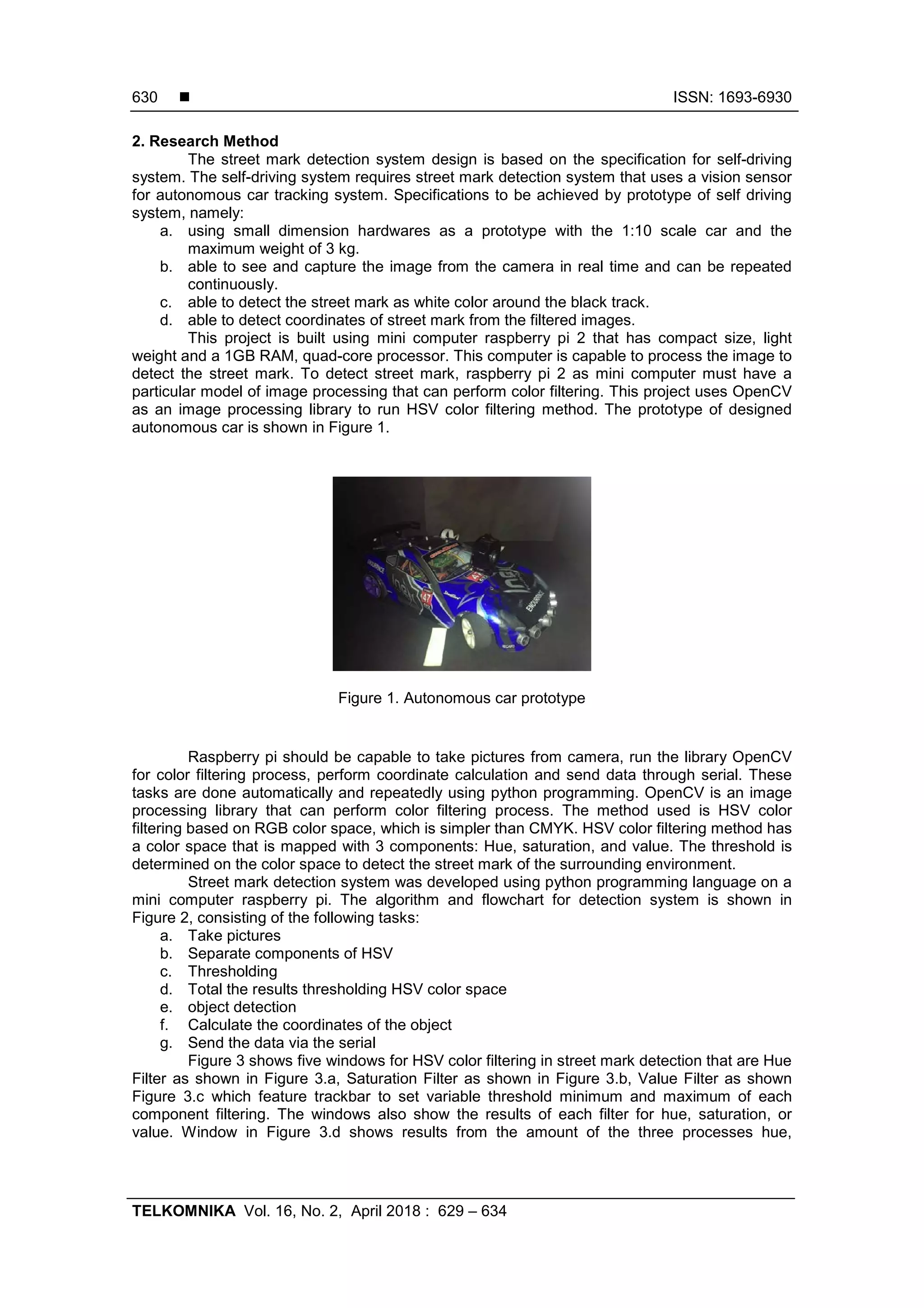  ISSN: 1693-6930
TELKOMNIKA Vol. 16, No. 2, April 2018 : 629 – 634
630
2. Research Method
The street mark detection system design is based on the specification for self-driving
system. The self-driving system requires street mark detection system that uses a vision sensor
for autonomous car tracking system. Specifications to be achieved by prototype of self driving
system, namely:
a. using small dimension hardwares as a prototype with the 1:10 scale car and the
maximum weight of 3 kg.
b. able to see and capture the image from the camera in real time and can be repeated
continuously.
c. able to detect the street mark as white color around the black track.
d. able to detect coordinates of street mark from the filtered images.
This project is built using mini computer raspberry pi 2 that has compact size, light
weight and a 1GB RAM, quad-core processor. This computer is capable to process the image to
detect the street mark. To detect street mark, raspberry pi 2 as mini computer must have a
particular model of image processing that can perform color filtering. This project uses OpenCV
as an image processing library to run HSV color filtering method. The prototype of designed
autonomous car is shown in Figure 1.
Figure 1. Autonomous car prototype
Raspberry pi should be capable to take pictures from camera, run the library OpenCV
for color filtering process, perform coordinate calculation and send data through serial. These
tasks are done automatically and repeatedly using python programming. OpenCV is an image
processing library that can perform color filtering process. The method used is HSV color
filtering based on RGB color space, which is simpler than CMYK. HSV color filtering method has
a color space that is mapped with 3 components: Hue, saturation, and value. The threshold is
determined on the color space to detect the street mark of the surrounding environment.
Street mark detection system was developed using python programming language on a
mini computer raspberry pi. The algorithm and flowchart for detection system is shown in
Figure 2, consisting of the following tasks:
a. Take pictures
b. Separate components of HSV
c. Thresholding
d. Total the results thresholding HSV color space
e. object detection
f. Calculate the coordinates of the object
g. Send the data via the serial
Figure 3 shows five windows for HSV color filtering in street mark detection that are Hue
Filter as shown in Figure 3.a, Saturation Filter as shown in Figure 3.b, Value Filter as shown
Figure 3.c which feature trackbar to set variable threshold minimum and maximum of each
component filtering. The windows also show the results of each filter for hue, saturation, or
value. Window in Figure 3.d shows results from the amount of the three processes hue,
 