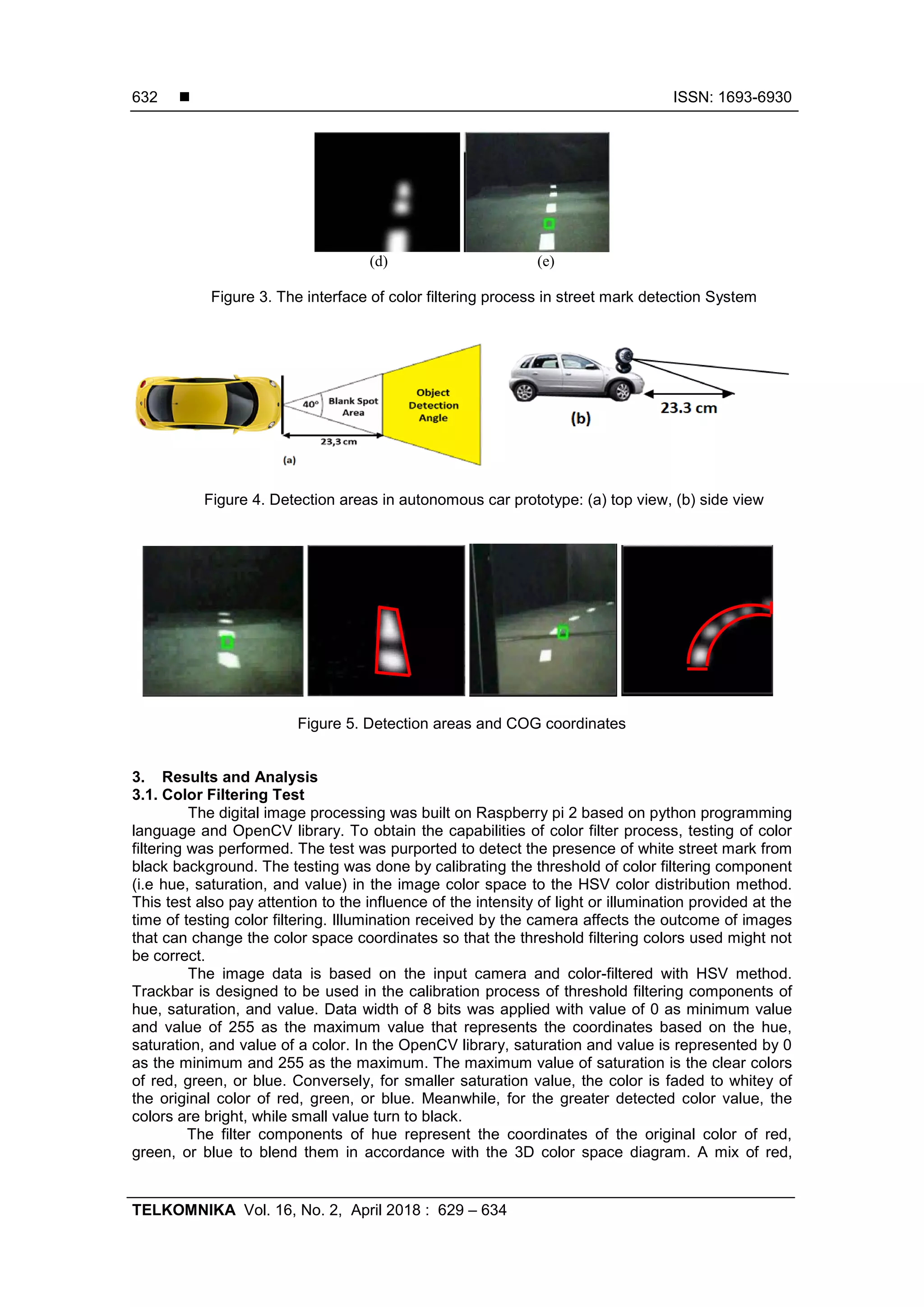  ISSN: 1693-6930
TELKOMNIKA Vol. 16, No. 2, April 2018 : 629 – 634
632
(d) (e)
Figure 3. The interface of color filtering process in street mark detection System
Figure 4. Detection areas in autonomous car prototype: (a) top view, (b) side view
Figure 5. Detection areas and COG coordinates
3. Results and Analysis
3.1. Color Filtering Test
The digital image processing was built on Raspberry pi 2 based on python programming
language and OpenCV library. To obtain the capabilities of color filter process, testing of color
filtering was performed. The test was purported to detect the presence of white street mark from
black background. The testing was done by calibrating the threshold of color filtering component
(i.e hue, saturation, and value) in the image color space to the HSV color distribution method.
This test also pay attention to the influence of the intensity of light or illumination provided at the
time of testing color filtering. Illumination received by the camera affects the outcome of images
that can change the color space coordinates so that the threshold filtering colors used might not
be correct.
The image data is based on the input camera and color-filtered with HSV method.
Trackbar is designed to be used in the calibration process of threshold filtering components of
hue, saturation, and value. Data width of 8 bits was applied with value of 0 as minimum value
and value of 255 as the maximum value that represents the coordinates based on the hue,
saturation, and value of a color. In the OpenCV library, saturation and value is represented by 0
as the minimum and 255 as the maximum. The maximum value of saturation is the clear colors
of red, green, or blue. Conversely, for smaller saturation value, the color is faded to whitey of
the original color of red, green, or blue. Meanwhile, for the greater detected color value, the
colors are bright, while small value turn to black.
The filter components of hue represent the coordinates of the original color of red,
green, or blue to blend them in accordance with the 3D color space diagram. A mix of red,
 