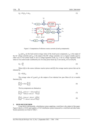  ISSN: 2088-8694
Int J Pow Elec & Dri Syst, Vol. 12, No. 3, September 2021 : 1784 – 1794
1788
𝑖𝑆𝑞
∗
= 𝐾𝑞𝑖̄𝐿𝑞 + 𝑢𝑖𝐶𝑞 (3)
Figure 3. Computation of reference source currents (d and q components)
𝑖𝐿𝑑 and 𝑖𝐿𝑞 are the load current average values of the d-and q-axis components. 𝑖𝐶𝑞 is the output of
the AC voltage controller and 𝑖𝐶𝑑 is the output of the DC voltage controller. (u) is a logical variable equal to
either zero in Var-control mode or one in voltage-regulation mode. 𝐾𝑞 is one in voltage regulation mode
where in Var control mode is defined by (4). For unity power factor 𝑄𝑆
∗
is zero and 𝐾𝑞 is 0 as well [29].
𝐾𝑞 =
𝑄𝑆
∗
𝑄
̄𝐿
(4)
Where (𝑄𝑆
∗
) is the source reference reactive power and (𝑄
̄𝐿) the average reactive power that can be
obtained by:
𝑄
̄𝐿 = |𝑉𝑡|𝑖̄𝐿𝑞 (5)
The average value of 𝑖̄𝐿𝑑and 𝑖̄𝐿𝑞is the outputs of two identical low pass filters (G (s) is transfer
function) [29].
[
𝑖̄𝐿𝑑
𝑖̄𝐿𝑞
] = 𝐺(𝑠) [
𝑖𝐿𝑑
𝑖𝐿𝑞
] (6)
The d-q components are obtained as:
[
𝑖𝐿𝑑
𝑖𝐿𝑞
] = [
𝑐𝑜𝑠 𝜔 𝑡 − 𝑠𝑖𝑛 𝜔 𝑡
𝑠𝑖𝑛 𝜔 𝑡 𝑐𝑜𝑠 𝜔 𝑡
] [
𝑖𝐿𝛼
𝑖𝐿𝛽
] (7)
[
𝑖𝑆𝛼
∗
𝑖𝑆𝛽
∗ ] = [
𝑐𝑜𝑠 𝜔 𝑡 𝑠𝑖𝑛 𝜔 𝑡
− 𝑠𝑖𝑛 𝜔 𝑡 𝑐𝑜𝑠 𝜔 𝑡
] [
𝑖𝑆𝑑
∗
𝑖𝑆𝑞
∗ ] (8)
3. RESEARCH METHOD
Using MATLAB/Simulink, a distribution system supplying a wind farm is the subject of this paper.
Figure 4 shows a 132 kV grid supplies a 33 kV distribution system connected to a wind farm and other loads.
System parameters are listed in Table 1.
 