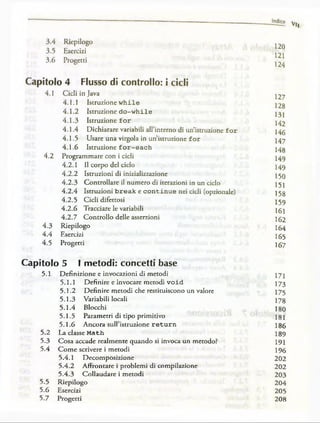 Indice
Vi,
3.4 Riepilogo
3.5 Esercizi
3.6 Progetti
Capitolo 4 Flusso di controllo: i cicli
4.1 Cicli in Java
4.1.1 Istruzione w hi le
4.1.2 Istruzione d o -w h ile
4.1.3 Istruzione fo r
4.1.4 Dichiarare variabili aH’interno di un’istruzione fo r
4.1.5 Usare una virgola in un’istruzione fo r
4.1.6 Istruzione f o r -e a c h
4.2 Programmare con i cicli
4.2.1 II corpo del ciclo
Istruzioni di inizializzazione
Controllare il numero di iterazioni in un ciclo
Istruzioni b re a k e c o n tin u e nei cicli (opzionale)
Cicli difettosi
Tracciare le variabili
Controllo delle asserzioni
4.3
4.4
4.5
4.2.2
4.2.3
4.2.4
4.2.5
4.2.6
4.2.7
Riepilogo
Esercizi
Progetti
120
121
124
127
128
131
142
146
147
148
149
149
150
151
158
159
161
162
164
165
167
Capitolo 5 I metodi: concetti base
5.1 Definizione e invocazioni di metodi
5.1.1 Definire e invocare metodi v o id
5.1.2 Definire metodi che restituiscono un valore
5.1.3 Variabili locali
5.1.4 Blocchi
5.1.5 Parametri di tipo primitivo
5.1.6 Ancora sulPistruzione return
La classe Math
Cosa accade realmente quando si invoca un metodo?
Come scrivere i metodi
5.4.1 Decomposizione
5.4.2 Affrontare i problemi di compilazione
5.4.3 Collaudare i metodi
Riepilogo
Esercizi
Progetti
5.2
5.3
5.4
5.5
5.6
5.7
171
173
175
178
180
181
186
189
191
196
202
202
203
204
205
208
 
