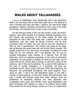 WALKS ABOUT TALLAHASSEE.
I arrived at Tallahassee, from Jacksonville, late in the afternoon,
after a hot and dusty ride of more than eight hours. The distance is
only a hundred and sixty odd miles, I believe; but with some bright
exceptions. Southern railroads, like Southern men, seem to be under
the climate, and schedule time is more or less a formality.
For the first two thirds of the way the country is flat and barren.
Happily, I sat within earshot of an amateur political economist, who,
like myself, was journeying to the State capital. By birth and
education he was a New York State man, I heard him say; an old
abolitionist, who had voted for Birney, Fremont, and all their
successors down to Hayes—the only vote he was ever ashamed of.
Now he was a “greenbacker.” The country was going to the dogs,
and all because the government did not furnish money enough. The
people would find it out some time, he guessed. He talked as a bird
sings—for his own pleasure. But I was pleased, too. His was an
amiable enthusiasm, quite exempt, as it seemed, from all that
bitterness, which an exclusive possession of the truth so commonly
engenders. He was greatly in earnest; he knew he was right; but he
could still see the comical side of things; he still had a sense of the
ludicrous; and in that lay his salvation. For a sense of the ludicrous is
the best of mental antiseptics; it, if anything, will keep our
perishable human nature sweet, and save it from the madhouse. His
discourse was punctuated throughout with quiet laughter. Thus,
when he said, “I call it the late Republican party,” it was with a
chuckle so good-natured, so free from acidity and self-conceit, that
only a pretty stiff partisan could have taken offense. Even his
predictions of impending national ruin were delivered with
numberless merry quips and twinkles. Many good Republicans and
good Democrats (the adjective is used in its political sense) might
have envied him his sunny temper, joined, as it was, to a good stock
 