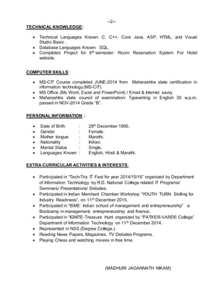 --2--
TECHNICAL KNOWLEDGE:
 Technical Languages Known: C, C++, Core Java, ASP, HTML, and Visual
Studio Basic .
 Database Languages Known: SQL.
 Completed Project for 6th semester: Room Reservation System For Hotel
website.
COMPUTER SKILLS :
 MS-CIT Course completed JUNE-2014 from Maharashtra state certification in
information technology.(MS-CIT)
 MS Office (Ms Word, Excel and PowerPoint) / Email & Internet savvy.
 Maharashtra state council of examination: Typewriting in English 30 w.p.m.
passed in NOV-2014 Grade “B”.
PERSONAL INFORMATION :
 Date of Birth : 28th December 1995.
 Gender : Female.
 Mother tongue : Marathi.
 Nationality : Indian.
 Marital Status : Single.
 Languages Known : English, Hindi & Marathi.
EXTRA CURRICULAR ACTIVITIES & INTERESTS:
 Participated in “Tech-Tris IT Fest for year 2014/15/16” organized by Department
of Information Technology by R.D. National College related IT Programs/
Seminars/ Presentations/ Debates.
 Participated in Indian Merchant Chamber Workshop “YOUTH TURN: Skilling for
Industry Readiness”, on 11th December 2015.
 Participated in “ISME: Indian school of management and entrepreneurship” a
Bootcamp in management, entrepreneurship and finance.
 Participated in “IGNITE-Treasure Hunt organized by “PATKER-VARDE College”
Department of Information Technology on 11th December 2014.
 Represented in NSS (Degree College.)
 Reading News Papers, Magazines, TV Debates Programs.
 Playing Chess and watching movies in free time.
(MADHURI JAGANNATH NIKAM)
 