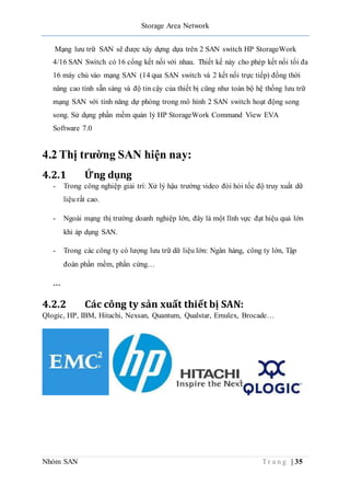 Storage Area Network
Nhóm SAN T r a n g | 35
Mạng lưu trữ SAN sẽ được xây dựng dựa trên 2 SAN switch HP StorageWork
4/16 SAN Switch có 16 cổng kết nối với nhau. Thiết kế này cho phép kết nối tối đa
16 máy chủ vào mạng SAN (14 qua SAN switch và 2 kết nối trực tiếp) đồng thời
nâng cao tính sẵn sàng và độ tin cậy của thiết bị cũng như toàn bộ hệ thống lưu trữ
mạng SAN với tính năng dự phòng trong mô hình 2 SAN switch hoạt động song
song. Sử dụng phần mềm quản lý HP StorageWork Command View EVA
Software 7.0
4.2 Thị trường SAN hiện nay:
4.2.1 Ứng dụng
- Trong công nghiệp giải trí: Xử lý hậu trường video đòi hỏi tốc độ truy xuất dữ
liệu rất cao.
- Ngoài mạng thị trường doanh nghiệp lớn, đây là một lĩnh vực đạt hiệu quả lớn
khi áp dụng SAN.
- Trong các công ty có lượng lưu trữ dữ liệu lớn: Ngân hàng, công ty lớn, Tập
đoàn phần mềm, phần cứng…
…
4.2.2 Các công ty sản xuất thiết bị SAN:
Qlogic, HP, IBM, Hitachi, Nexsan, Quantum, Qualstar, Emulex, Brocade…
 