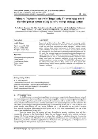 International Journal of Power Electronics and Drive Systems (IJPEDS)
Vol. 12, No. 3, September 2021, pp. 1862~1871
ISSN: 2088-8694, DOI: 10.11591/ijpeds.v12.i3.pp1862-1871  1862
Journal homepage: http://ijpeds.iaescore.com
Primary frequency control of large-scale PV-connected multi-
machine power system using battery energy storage system
S. M. Imrat Rahman, Md. Rifat Hazari, Sumaiya Umme Hani, Bishwajit Banik Pathik, Mohammad
Abdul Mannan, Asif Mahfuz, Mohammad Khurshed Alam, Md. Kamrul Hassan
Department of Electrical and Electronics Engineering, American International University-Bangladesh (AIUB), Dhaka,
Bangladesh
Article Info ABSTRACT
Article history:
Received Jun 15, 2021
Revised Jul 12, 2021
Accepted Jul 23, 2021
Large-scale grid-tied photovoltaic (PV) station are increasing rapidly.
However, this large penetration of PV system creates frequency fluctuation
in the grid due to the intermittency of solar irradiance. Therefore, in this
paper, a robust droop control mechanism of the battery energy storage
system (BESS) is developed in order to damp the frequency fluctuation of
the multi-machine grid system due to variable active power injected from the
PV panel. The proposed droop control strategy incorporates frequency error
signal and dead-band for effective minimization of frequency fluctuation.
The BESS system is used to consume/inject an effective amount of active
power based upon the frequency oscillation of the grid system. The
simulation analysis is carried out using PSCAD/EMTDC software to prove
the effectiveness of the proposed droop control-based BESS system. The
simulation result implies that the proposed scheme can efficiently curtail the
frequency oscillation.
Keywords:
Battery energy storage system
Droop control
Frequency oscillation
Power system
PV System
This is an open access article under the CC BY-SA license.
Corresponding Author:
S. M. Imrat Rahman
Department of Electrical and Electronics Engineering
American International University-Bangladesh (AIUB)
408/1, Kuratoli, Khilkhet, Dhaka 1229, Bangladesh
Email: imratrahman@aiub.edu
1. INTRODUCTION
In the 21st century, renewable energy-based power sources integration to the central power network
has risen sharply due to the increased need for electrical energy [1]. Moreover, harnessing clean energy from
renewable technologies has significantly reduced carbon emissions and air pollution [2]. In recent times,
among all other renewable resources, solar has achieved its own prominent position and it is estimated that
70% of the global energy will be produced employing solar technology by the year of 2100 [3]. In 2019, the
global installed solar capacity was 586.434 GW, of which 580.15 GW was solar PV [4]. Solar PV systems
have seen an exponential growth rate in recent years, and in 2019 alone, approximately 100 GW of PV
capacity was added all over the world [5].
Since the output from PV systems will vary depending on weather conditions, there will be a
considerable influence on the electrical grid. Again, the grid frequency greatly varies with the real power
balance [6]. As solar energy is intermittent in nature, there will be an imbalance in power between the
generation side and load side. Therefore, the system frequency will fluctuate, and it will affect power system
performance, reliability, and efficiency [6]. Immense fluctuation in the grid frequency is the repercussion of
incorporating solar PV systems in large scale to the electric grid.
 