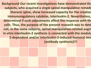 Background Our recent investigations have demonstrated tha
subjects, who acquired a single spinal manipulative remedy
thoracic spine, show increased capacity for the creation
immunoregulatory cytokine, interleukin-2. Nevertheless,
determined if such adjustments affect the response with the
cells. Thus, the purpose of the present research was to dete
not, in the same subjects, spinal manipulation-related augm
in vitro interleukin-2 synthesis is connected with the modula
2-dependent and/or interleukin-2-induced humoral imm
(antibody synthesis)!!!
 