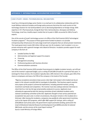 53 
 
APPENDIX 7: INTERNATIONAL ACCELERATOR ECOSYSTEMS 
CASE STUDY: ISRAEL TECHNOLOGICAL INCUBATORS 
Israel has a thriving technology sector thanks in no small part to its collaborative relationship with the 
Israeli Military‐Industrial Complex and foreign policy pressures that drive this small country to find 
technology solutions for real world problems such as decreasing dependence on foreign energy. With 
expertise in ICT, Pharmaceuticals, Energy & Clean Tech, Semiconductors, Aerospace and Defense 
Technology, Israel has a healthy export market that at its peak in 2000, accounted for 36% of Israel’s 
exports. 
One of the secrets of Israel’s technology success is its Office of the Chief Scientist (OCS) Technological 
Incubator programs24
. The purpose of these government‐funded incubators is to provide 
entrepreneurship infrastructure for early‐stage Israeli tech companies that can attract private investment. 
The Israeli government invests $30 million USD per year into 26 incubators. Each incubator is run as a 
private enterprise with a general manager and a Board of Directors. Incubators provide support for each 
company in the form of: 
• Suitable facilities for R&D 
• Administrative and logistical support for projects 
• Financing 
• Management consulting 
• Professional guidance with business direction 
• Commercialization assistance 
The Office of the Chief Scientist (OCS) provides financial grants to eligible incubator tenants, up to 85 per 
cent of the inventor's approved budget, up to a ceiling of $145,000 annually for a period of two years. In 
exchange for these services, the incubators typically take a 20% interest in the company, give 10% of the 
shares to employees and leave a full 70% of the company in the hands of the founder. 
“Rigorous acceptance procedures keep success rates high. Each project is first looked over by an 
expert in the relevant scientific field to investigate its feasibility. Then business experts examine 
every aspect of the project's commercial implications, including potential markets, pricing, 
investment overheads and competitors. The inventor must also undergo extensive interviews to 
check that he or she has the type of personality conducive to success. Applicants must 
ultimately be approved by both the steering committee of each individual incubator and a 
national coordinating committee of the OCS. Applicants thought to have serious potential are 
accepted for two years and, in certain circumstances, the project remains in the incubator for a 
third year. After leaving the incubators, companies may qualify for other government incentives, 
such as the regular OCS programs, which offer R&D support for startups, with a ceiling of 
$250,000 for each of two years; the government's export promotion funding; grants from the 
Israel‐US Binational Industrial Research and Development Fund (BIRD) and other bi‐national 
R&D funds; and the services of the Israel Export Institute.” 25 
Source: Israeli Ministry of Foreign Affairs 
 