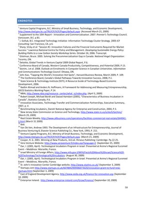 59 
 
ENDNOTES 
                                                                 
1
 Venture Capital Programs, B.C. Ministry of Small Business, Technology, and Economic Development, 
http://www.tted.gov.bc.ca/TRI/ICP/VCP/Pages/default.aspx  (Accessed March 21, 2009) 
2
 Supplement to the 10th Report ‐ Innovation and Commercialization. 2007. Premier’s Technology Council, 
Vancouver, B.C. p 81. 
3
 J. Gollub, B.C. Integrated Technology Initiative: Information Technology Cluster Strategy. 2005 ICF 
Consulting: San Francisco, CA. p 6. 
4
 Sharp, Vicky et al. “Session #1: Innovation Failures and the Financial Instruments Required for Market 
Success.” Lawrence National Centre for Policy and Management. Developing Sustainable Energy Policy: 
Building Paths to a Low Carbon Society Workshop Series. October 26, 2006. Transcript. 
5
 Gitelman, Bruce. 2005. Solving the Precommercialization Gap in Canada. National Angel Organization: 
Toronto, ON. 
6
 Deloitte, Global Trends in Venture Capital 2009 Global Report, P.6. 
7
 Conference Board of Canada, Western Canada Productivity, Competitiveness, and Potential 2009, P.15. 
8
 Slonim, J et al. 2008. Outlook on Enrolments in Computer Science in Canadian Universities. Information 
and Communications Technology Council: Ottawa, ON. 
9
 John Kao, “Tapping the World’s Innovation Hot Spots", Harvard Business Review, March 2009, P. 109. 
10
 The Conference Board, Canada’s Global Pathways Towards Innovation Success, 2008, P.ii. 
11
 State Science & Technology Institute (SSTI), A Resource Guide of Technology‐Based Economic 
Development, 2006. 
12
 Nadim Ahmad and Anders N. Hoffmann, A Framework for Addressing and Measuring Entrepreneurship, 
OECD Statistics Working Paper, P.14. 
13
 NBIA, http://www.nbia.org/resource_center/what_is/index.php, (April 3, 2009) 
14
 Robert Joseph, Michael Bordt and Daood Hamdani (2005), “Characteristics of Business Incubation in 
Canada”, Statistics Canada, P.6. 
15
 Innovation Associates, Technology Transfer and Commercialization Partnerships, Executive Summary, 
2007, p. V. 
16
 Benchmarking Incubators, Danish National Agency for Enterprise and Construction, 2004, P.3. 
17
 New Jersey State Commission on Science and Technology, http://www.state.nj.us/scitech/techinc/ 
(March 29, 2009) 
18
 Real Estate Weekly, http://www.allbusiness.com/operations/facilities‐commercial‐real‐estate/644941‐
1.html (March 31 2009) 
19
 Ibid. 
20
 Van De Ven, Andrew 1993. The Development of an Infrastructure for Entrepreneurship, Journal of 
Business Venturing 8, Elsevier Science Publishing Co., New York, 1993, P. 211. 
21
 Venture Capital Programs, B.C. Ministry of Small Business, Technology, and Economic Development, 
http://www.tted.gov.bc.ca/TRI/ICP/VCP/Pages/default.aspx  (March 21, 2009) 
22
 Cooper, R. G. 2001. Winning at New Products, 3rd ed. Perseus Publishing: Cambridge. Pp 22‐25. 
23
 Vera Venture Website: http://www.veraventure.fi/index.asp?language=2  (September 25, 2009) 
24
 Dar, I. (2005, April). Technological Incubators Program in Israel. Presented at Anima’s Regional Euromed 
Event – Meddinov: Marseille, France. 
25
 Israel Ministry of Foreign Affairs, http://www.mfa.gov.il/MFA/Facts%20About%20Israel/Science%20‐
%20Technology/Technological%20Incubators  (August 30, 2009) 
26
 Dar, I. (2005, April). Technological Incubators Program in Israel. Presented at Anima’s Regional Euromed 
Event – Meddinov, Marseille, France. 
27
 St. John’s Innovation Center Cambridge website, http://www.stjohns.co.uk/ (September 3, 2009) 
28
 Startups.com http://www.startups.co.uk/6678842909486073620/innovation‐grant‐to‐fund‐new‐
startups.html (September 3, 2009) 
29
 East of England Development Agency. http://www.eeda.org.uk/finance‐for‐innovation.asp (September 
10, 2009) 
30
 Enterprise Ireland.  http://www.enterprise‐ireland.com/Grow/Finance/ (September 10, 2009) 
 