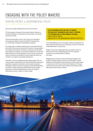 10 Birmingham Centre for Environmental and Energy Economics and Management
ENGAGING WITH THE POLICY MAKERS
All economic wealth ultimately derives from the environment.
For the purposes of energy and environmental decision-making, an
important challenge is to understand the links between the economy
and the environment.
UK environmental policy covers a raft of issues, from agricultural
and energy externalities to floods and landfill. Formulating policy
is a scientifically complicated, interdisciplinary endeavour.
Our energy policy is similarly complex, given concerns both about the
environment, the economy and security of the nation’s energy supplies.
Our research and expertise contributes to energy and environmental
policy debates: For example, we have drawn awareness to the fact that
along with stocks of natural capital (such as fish and oil), we also have
stocks of waste (such as landfill and nuclear waste) that need to be
included in any analysis of sustainable development.
If the UK is to meet its challenging climate change targets, there is a
need for greater understanding of the relationship between government
expenditure programmes and carbon emission levels. University of
Birmingham academics have been working with Scottish Parliamentary
committees to further develop the Scottish Government’s Carbon
Assessment of Government Spending to improve the quality of
parliamentary scrutiny in relation to climate change.
In the West Midlands, there are hundreds of historical landfill sites and
these represent enduring sources of disamenity, inasmuch as they exert
a depressing effect on house prices.
Analysis of house price differentials makes it possible to derive an
estimate of the costs of landfill disposal, which is an important
component of any rational system of dealing
with waste.
Weighing up the economic costs and benefits also applies to the
problem of flooding: Research carried out at Birmingham includes
evaluating the advantages of flood prevention by examining the impact
on house prices in the vicinity of flood relief infrastructure. The hope
is that this work will provide a better estimate of the benefits of flood
relief projects than we have at present.
‘OUR ACADEMICS ARE HELPING TO DEFINE
TECHNOLOGY ROADMAPS AND POLICY OPTIONS
TO INFORM OUR FUTURE ENERGY POLICIES.’
PROF MARTIN FREER
DIRECTOR OF THE BIRMINGHAM ENERGY INSTITUTE
SHAPING ENERGY & ENVIRONMENTAL POLICY
 