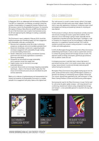 Birmingham Centre for Environmental and Energy Economics and Management 11
INDUSTRY AND PARLIAMENT TRUST
In September 2014, we collaborated with the Industry and Parliament
Trust (IPT), an independent, non-lobbying, non-partisan charity that
provides a trusted platform of engagement between Parliament and
UK business, to launch the Sustainability Commission. Co-chaired by
Birmingham’s Professor Steve Brammer and MP Caroline Spelman,
the aim of the Commission was to explore how businesses across
the UK were approaching the challenges of creating a sustainable
business model.
The Commission’s report, published in February 2015, found that
leading businesses were ‘benefiting hugely’ from their engagement
with sustainability, while also concluding that:
	Business has an absolutely central role to play in achieving a
prosperous, socially just, and environmentally sustainable future
	Government should play a central role in supporting broader
and deeper engagement with sustainability through creating
an improved enabling infrastructure
	Greater collaboration across industry, and between business,
government and civil society organisations is essential to
advancing sustainability
	Companies can and should encourage sustainability
and co-operation across their supply chain
	Capital markets must be reformed to encourage
sustainable behaviour
	In particular, Governments can encourage integrating sustainability
reporting by…players in the financial market supply chain that
ensure environmental and social costs are internalised into profit
and loss statements.
Made up of a collection of parliamentarians and representatives from
industry and academia, the Sustainability Commission is a notable
example of our engagement with policy makers at the highest level.
COLD COMMISSION
The ‘cold economy’ is crucial to modern society; without it, the supply
of food, medicine and data would, quite simply, collapse. Cold is also
vital for many other applications, including air conditioning, super-critical
technologies and freezing and powdering materials for recycling and
easy disposal.
Yet the process of cooling to ultra-low temperatures currently consumes
vast amounts of energy and causes a great deal of pollution. At the
same time, a lot of cold energy is going to waste, especially with the
re-gasification of liquefied natural gas. Natural gas is ‘packaged’ in cold
to condense it for transport by sea, but the packaging is usually thrown
away when it is re-gasified at important terminals. Yet it could be
recycled to provide zero-emission cooling and power in a wide range
of static and mobile applications.
In 2015, the Birmingham Energy Institute launched a Policy Commission,
entitled Doing Cold Smarter, to look at cold at a system level, and how
to combine the growing demand with the large amounts of waste. This
approach would cut energy consumption, greenhouse gas emissions,
toxic air pollution, waste and cost.
In emerging economies it could also help to reduce high levels of
post-harvest food loss, which in turn would conserve water, land and
energy, improve farmers’ incomes and stimulate trade and growth
without harming the environment.
Birmingham Policy Commissions bring together leading figures from the
public, private and third sectors, along with Birmingham academics, to
generate new thinking on contemporary issues of global, national and
civic concern. Among those appointed to the ‘cold commission’ is Toby
Peters, Visiting Professor of Power and Cold Economy at Birmingham.
Summarising the need for the Policy Commission, he said: ‘As the need
for cold across the globe rapidly increases – with rising demand for air
conditioning, industrial and medical cooling, refrigerated food storage
and transport – a new sustainable approach is required to the way cold
is provided.’
SUSTAINABILITY
COMMISSION REPORT
Sustainability
Commission Report
Industry and
Parliament Trust
Published by the Industry and Parliament Trust
In Partnership with the University of Birmingham
February 2015
IPT Report Final.indd 1 19/02/2015 14:19
DOING COLD
SMARTER
DOING
COLD
SMARTER
@BHAMENERGY
WWW.BIRMINGHAM.AC.UK/ENERGY
11553-Bham-Policy-Commission-AW.indd 1 21/10/2015 16:34
RESILIENT FUTURES:
ENERGY REPORT
Resilient Futures:
Energy
WWW.BIRMINGHAM.AC.UK/ENERGY-POLICY
 