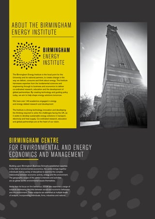b Birmingham Centre for Environmental & Energy Economics and Management
ABOUT THE BIRMINGHAM
ENERGY INSTITUTE
The Birmingham Energy Institute is the focal point for the
University and its national partners, to create change in the
way we deliver, consume and think about energy. The Institute
harnesses expertise from the fundamental sciences and
engineering through to business and economics to deliver
co-ordinated research, education and the development of
global partnerships. By creating technology and guiding policy
today, we aim to help shape energy solutions tomorrow.
We have over 140 academics engaged in energy
and energy related research and development
The Institute is driving technology innovation and developing
the thinking required to solve the challenges facing the UK, as
it seeks to develop sustainable energy solutions in transport,
electricity and heat supply. Co-ordinated research, education
and global partnerships are at the heart of our vision.
Building upon Birmingham Business School’s established expertise
in the field of environmental economics, the centre brings together
individuals from a variety of disciplines to examine the complex
relationship between economic activity, energy and the environment.
The geographic scope of the centre’s interests and activities
are as global as the environmental issues themselves.
Aside from its focus on firm behaviour, EEEM also examines a range of
subjects addressing the links between social and economic behaviour
and the environment. These subjects are examined at multiple levels
of analysis, incorporating individuals, firms, industries and nations.
BIRMINGHAM CENTRE
FOR ENVIRONMENTAL AND ENERGY
ECONOMICS AND MANAGEMENT
 