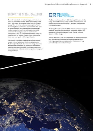 Birmingham Centre for Environmental and Energy Economics and Management 3
ENERGY: THE GLOBAL CHALLENGE
The world is faced with many challenging questions to answer
about our future energy supplies. Where will our energy come
from? What energy vectors will we use to store and transport
energy? How will we use and consume energy in the future?
In answering these questions, due consideration must be given
to global competition for scarce resources. Furthermore we
need to consider the need to live within our environmental
constraints. The latest global goals for decarbonisation
coming from COP21 will surely influence our future energy mix.
Closer to home our attention is drawn to local environmental
issues such as air quality and the impact of waste.
The solutions to our energy challenges are not only technical,
but also informed by business, economics, law and policy.
The Birmingham Centre for Environmental & Energy Economics
&Management complements the University of Birmingham’s
expertisein energy technologies by providing a complementary
economic,business and social-science perspective on our global
energy challenges.
The Government has confirmed a £60 million capital investment in the
Energy Research Accelerator (ERA). Together with private sector and
university support the decision unlocks £180 million total investment
in the Midlands region.
The Energy Research Accelerator (ERA) will tackle some of the biggest
challenges facing the global economy by transforming research and
development in three critical areas of energy: Thermal, Integrated
Systems and Geo-Energy.
The core objectives of ERA are to make better use of primary resources,
bring about smarter energy systems, reduce our dependence on
importing energy, enhance energy security and resilience, and help
achieve the UK’s carbon reduction targets.
 