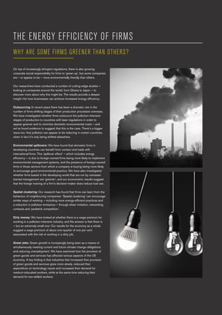 4 Birmingham Centre for Environmental & Energy Economics and Management
THE ENERGY EFFICIENCY OF FIRMS
On top of increasingly stringent regulations, there is also growing
corporate social responsibility for firms to ‘green up’, but some companies
are – or appear to be – more environmentally friendly than others.
Our researchers have conducted a number of cutting-edge studies –
looking at companies around the world, from Ghana to Japan – to
discover more about why this might be. The results provide a deeper
insight into how businesses can achieve increased energy efficiency.
Outsourcing: In recent years there has been a dramatic rise in the
number of firms shifting stages of their production processes overseas.
We have investigated whether firms outsource the pollution-intensive
stages of production to countries with laxer regulations in order to
appear greener and to minimise domestic environmental costs – and
we’ve found evidence to suggest that this is the case. There’s a bigger
issue too: that pollution can appear to be reducing in certain countries,
when in fact it’s only being shifted elsewhere.
Environmental spillovers: We have found that domestic firms in
developing countries can benefit from contact and trade with
international firms. This ‘spillover effect’ – which includes energy
efficiency – is due to foreign-owned firms being more likely to implement
environmental management systems, and the presence of foreign-owned
firms in those sectors from which a company is buying being more likely
to encourage good environmental practice. We have also investigated
whether firms based in the developing world that are run by overseas-
trained management are ‘greener’, and our econometric results suggest
that the foreign training of a firm’s decision-maker does reduce fuel use.
Spatial clustering: Our research has found that firms can learn from the
behaviour of neighbouring companies: ‘Spatial clustering’ can encourage
similar ways of working – including more energy-efficient practices and
a reduction in pollution emissions – through sheer imitation, networking
contacts and ‘yardstick competition’.
Dirty money: We have looked at whether there is a wage premium for
working in a pollution-intensive industry, and the answer is that there is
– but an extremely small one: Our results for the economy as a whole
suggest a wage premium of about one-quarter of one per cent
associated with the risk of working in a dirty job.
Green jobs: Green growth is increasingly being seen as a means of
simultaneously meeting current and future climate change obligations
and reducing unemployment. We have examined how the provision of
green goods and services has affected various aspects of the US
economy. A key finding is that industries that increased their provision
of green goods and services grew more slowly, reduced their
expenditure on technology inputs and increased their demand for
medium-educated workers, while at the same time reducing their
demand for low-skilled workers.
WHY ARE SOME FIRMS GREENER THAN OTHERS?
 
