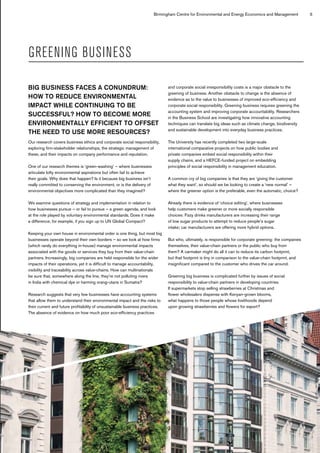 Birmingham Centre for Environmental and Energy Economics and Management 5
GREENING BUSINESS
BIG BUSINESS FACES A CONUNDRUM:
HOW TO REDUCE ENVIRONMENTAL
IMPACT WHILE CONTINUING TO BE
SUCCESSFUL? HOW TO BECOME MORE
ENVIRONMENTALLY EFFICIENT TO OFFSET
THE NEED TO USE MORE RESOURCES?
Our research covers business ethics and corporate social responsibility,
exploring firm-stakeholder relationships, the strategic management of
these, and their impacts on company performance and reputation.
One of our research themes is ‘green-washing’ – where businesses
articulate lofty environmental aspirations but often fail to achieve
their goals. Why does that happen? Is it because big business isn’t
really committed to conserving the environment, or is the delivery of
environmental objectives more complicated than they imagined?
We examine questions of strategy and implementation in relation to
how businesses pursue – or fail to pursue – a green agenda, and look
at the role played by voluntary environmental standards. Does it make
a difference, for example, if you sign up to UN Global Compact?
Keeping your own house in environmental order is one thing, but most big
businesses operate beyond their own borders – so we look at how firms
(which rarely do everything in-house) manage environmental impacts
associated with the goods or services they buy from their value-chain
partners. Increasingly, big companies are held responsible for the wider
impacts of their operations, yet it is difficult to manage accountability,
visibility and traceability across value-chains. How can multinationals
be sure that, somewhere along the line, they’re not polluting rivers
in India with chemical dye or harming orang-utans in Sumatra?
Research suggests that very few businesses have accounting systems
that allow them to understand their environmental impact and the risks to
their current and future profitability of unsustainable business practices.
The absence of evidence on how much poor eco-efficiency practices
and corporate social irresponsibility costs is a major obstacle to the
greening of business. Another obstacle to change is the absence of
evidence as to the value to businesses of improved eco-efficiency and
corporate social responsibility. Greening business requires greening the
accounting system and improving corporate accountability. Researchers
in the Business School are investigating how innovative accounting
techniques can translate big ideas such as climate change, biodiversity
and sustainable development into everyday business practices.
The University has recently completed two large-scale
international comparative projects on how public bodies and
private companies embed social responsibility within their
supply chains, and a HEFCE-funded project on embedding
principles of social responsibility in management education.
A common cry of big companies is that they are ‘giving the customer
what they want’, so should we be looking to create a ‘new normal’ –
where the greener option is the preferable, even the automatic, choice?
Already there is evidence of ‘choice editing’, where businesses
help customers make greener or more socially responsible
choices: Fizzy drinks manufacturers are increasing their range
of low sugar products to attempt to reduce people’s sugar
intake; car manufacturers are offering more hybrid options.
But who, ultimately, is responsible for corporate greening: the companies
themselves, their value-chain partners or the public who buy from
them? A carmaker might do all it can to reduce its carbon footprint,
but that footprint is tiny in comparison to the value-chain footprint, and
insignificant compared to the customer who drives the car around.
Greening big business is complicated further by issues of social
responsibility to value-chain partners in developing countries.
If supermarkets stop selling strawberries at Christmas and
flower wholesalers dispense with Kenyan-grown blooms,
what happens to those people whose livelihoods depend
upon growing strawberries and flowers for export?
 
 
