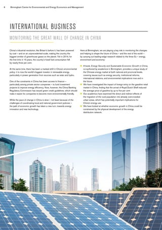 6 Birmingham Centre for Environmental and Energy Economics and Management
INTERNATIONAL BUSINESS
China’s industrial revolution, like Britain’s before it, has been powered
by coal – and on an unprecedented scale, making the country the
biggest emitter of greenhouse gases on the planet. Yet in 2014, for
the first time in 15 years, the country’s fossil fuel consumption fell
by nearly three per cent.
At the same time, there has been a marked shift in China’s environmental
policy: it is now the world’s biggest investor in renewable energy,
particularly in power generation from sources such as solar and hydro.
One of the constraints in China has been access to finance –
particularly among private sector companies – to fund investment
projects to improve energy efficiency. Now, however, the China Banking
Regulatory Commission has issued green credit guidelines, which should
make it easier for companies to become more environmentally friendly.
While the pace of change in China is slow – not least because of the
challenges of coordinating local and national government policies –
the path of economic growth has taken a new turn, towards energy
innovation and new technology.
Here at Birmingham, we are playing a key role in monitoring the changes
and helping to shape the future of China – and the rest of the world –
by carrying out leading-edge research related to the three Es – energy,
environment and economy:
	A book, Energy Security and Sustainable Economic Growth in China,
co-authored by academics in Birmingham, provides a unique study of
the Chinese energy market at both national and provincial levels,
covering issues such as energy security, institutional reforms,
international relations, and environmental implications now and in
the future.
	We have investigated the impact of foreign entry on the gasoline retail
market in China, finding that the arrival of Royal Dutch Shell reduced
the average price of gasoline by up to five per cent
	Our academics have examined the direct and indirect effects of
the migration of the rural population into already overcrowded
urban areas, which has potentially important implications for
China’s energy use
	We have looked at whether economic growth in China could be
constrained by the physical development of the energy
distribution network.
MONITORING THE GREAT WALL OF CHANGE IN CHINA
 