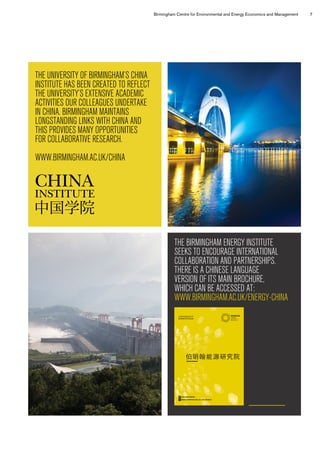 Birmingham Centre for Environmental and Energy Economics and Management 7
THE UNIVERSITY OF BIRMINGHAM’S CHINA
INSTITUTE HAS BEEN CREATED TO REFLECT
THE UNIVERSITY’S EXTENSIVE ACADEMIC
ACTIVITIES OUR COLLEAGUES UNDERTAKE
IN CHINA. BIRMINGHAM MAINTAINS
LONGSTANDING LINKS WITH CHINA AND
THIS PROVIDES MANY OPPORTUNITIES
FOR COLLABORATIVE RESEARCH.
WWW.BIRMINGHAM.AC.UK/CHINA
THE BIRMINGHAM ENERGY INSTITUTE
SEEKS TO ENCOURAGE INTERNATIONAL
COLLABORATION AND PARTNERSHIPS.
THERE IS A CHINESE LANGUAGE
VERSION OF ITS MAIN BROCHURE,
WHICH CAN BE ACCESSED AT:
WWW.BIRMINGHAM.AC.UK/ENERGY-CHINA
Birmingham Energy Institute a
Birmingham Energy Institute b
伯明翰能源研究院
@BHAMENERGY
WWW.BIRMINGHAM.AC.UK/ENERGY
11342-BEI-Brochure-12pp-Chinese-AW-amended.indd 1 13/10/2015 09:55
 