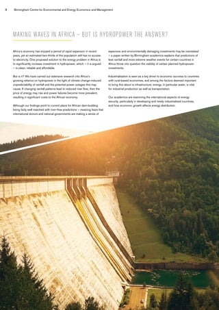 8 Birmingham Centre for Environmental and Energy Economics and Management
Africa’s economy has enjoyed a period of rapid expansion in recent
years, yet an estimated two-thirds of the population still has no access
to electricity. One proposed solution to the energy problem in Africa is
to significantly increase investment in hydropower, which – it is argued
– is clean, reliable and affordable.
But is it? We have carried out extensive research into Africa’s
growing reliance on hydropower in the light of climate change-induced
unpredictability of rainfall and the potential power outages this may
cause. If changing rainfall patterns lead to reduced river flow, then the
price of energy may rise and power failures become more prevalent,
resulting in significant costs to the African economy.
Although our findings point to current plans for African dam-building
being fairly well matched with river-flow predictions – meaning fears that
international donors and national governments are making a series of
expensive and environmentally damaging investments may be overstated
– a paper written by Birmingham academics explains that predictions of
less rainfall and more extreme weather events for certain countries in
Africa throw into question the viability of certain planned hydropower
investments.
Industrialisation is seen as a key driver to economic success to countries
with rural-based economies, and among the factors deemed important
to bring this about is infrastructure: energy, in particular water, is vital
for industrial production as well as transportation.
Our academics are examining the international aspects of energy
security, particularly in developing and newly industrialised countries,
and how economic growth affects energy distribution.
 
MAKING WAVES IN AFRICA – BUT IS HYDROPOWER THE ANSWER?
 
