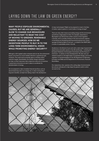 LAYING DOWN THE LAW ON GREEN ENERGY?
MANY PEOPLE ESPOUSE ENVIRONMENTAL
CAUSES, BUT WE ARE GENERALLY
SLOW TO CHANGE OUR BEHAVIOURS
AND RELUCTANT TO BEAR THE COST
OF MOVING TO GREENER, RENEWABLE
ENERGY SOURCES. HOW DO WE
INCENTIVISE PEOPLE TO BUY IN TO THE
LONG-TERM ENVIRONMENTAL VISION
WHILE PROMOTING ENERGY SECURITY?
Although in 2014 global carbon emissions did not rise, this achievement
leaves us far short of a much-needed reduction in greenhouse gas
emissions. The world cannot presently agree on binding carbon
reduction targets. Nevertheless, the climate change imperatives
are clear, so that it becomes vital to determine what sort of incentives
or governance structures we want in place to accelerate the
decarbonisation of energy.
Are we prepared to make immediate financial sacrifices, such as
decommissioning coal in our energy mix, in order to bring about
long-term benefits, not least from taking a lead in the development
of clean technologies? Might we be prepared to invest in the likes
of carbon capture systems or novel modes of energy storage?
There are many other issues surrounding energy and the environment,
and all have a legal aspect to them. For example, researchers in
Birmingham Law School have written a book on food regulation
in Europe, and is currently working on the socio-economic aspects
of harvesting and developing pharmaceutical products from marine
sponges (funded by Marie Curie) and – on behalf of the WWF (UK) –
a review of sustainability duties in the UK.
Academics in the School of Law work with a wide range of government
departments and public sectors in the UK and Europe – including the
European Parliament, the European Commission and the House of
Commons – to advise on future developments. We also carry out
research projects on the legal impact of proposed change, such as the
regulation of nanotechnologies for the UK Department for Business,
Innovation and Skills and the Department for Environment, Food and
Rural Affairs.
Our researchers, then, operate at the cutting edge of environmental
law and are well placed to help shape the greener world in which
we want to live.
Birmingham Centre for Environmental and Energy Economics and Management 9
 